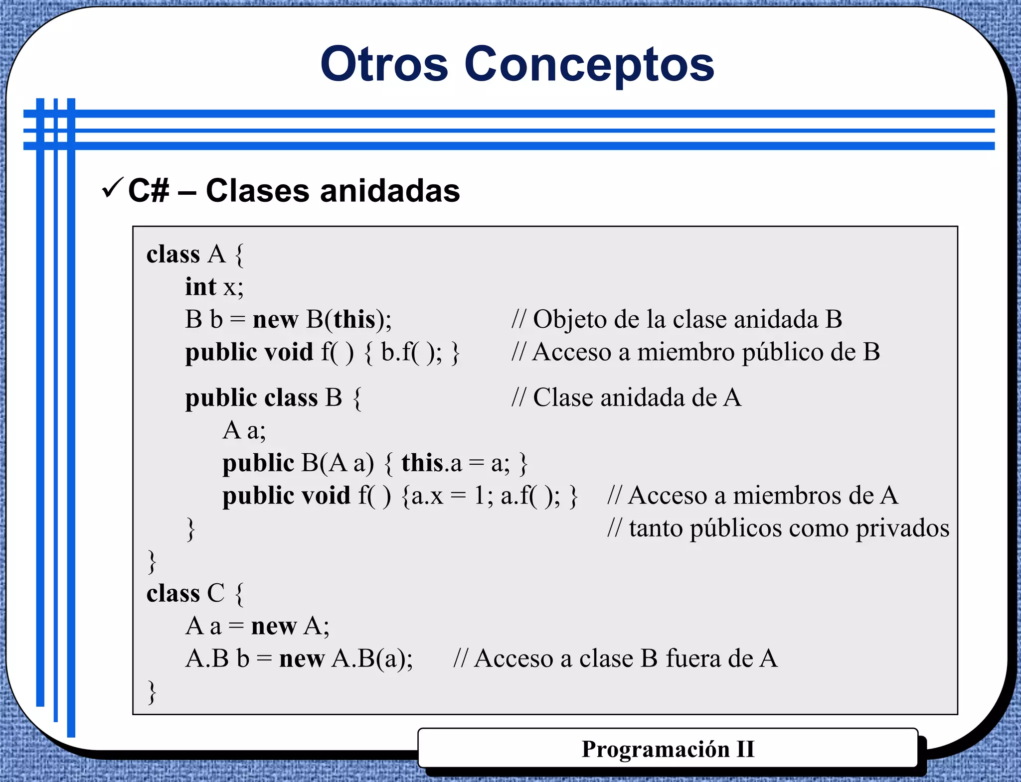 Otros Conceptos

C# – Clases anidadas
  class A {
      int x;
      B b = new B(this);              // Objeto de la clase anidada B
      public void f( ) { b.f( ); }    // Acceso a miembro público de B
     public class B {              // Clase anidada de A
       A a;
       public B(A a) { this.a = a; }
       public void f( ) {a.x = 1; a.f( ); } // Acceso a miembros de A
     }                                       // tanto públicos como privados
  }
  class C {
      A a = new A;
      A.B b = new A.B(a);        // Acceso a clase B fuera de A
  }

                                            Programación II
 