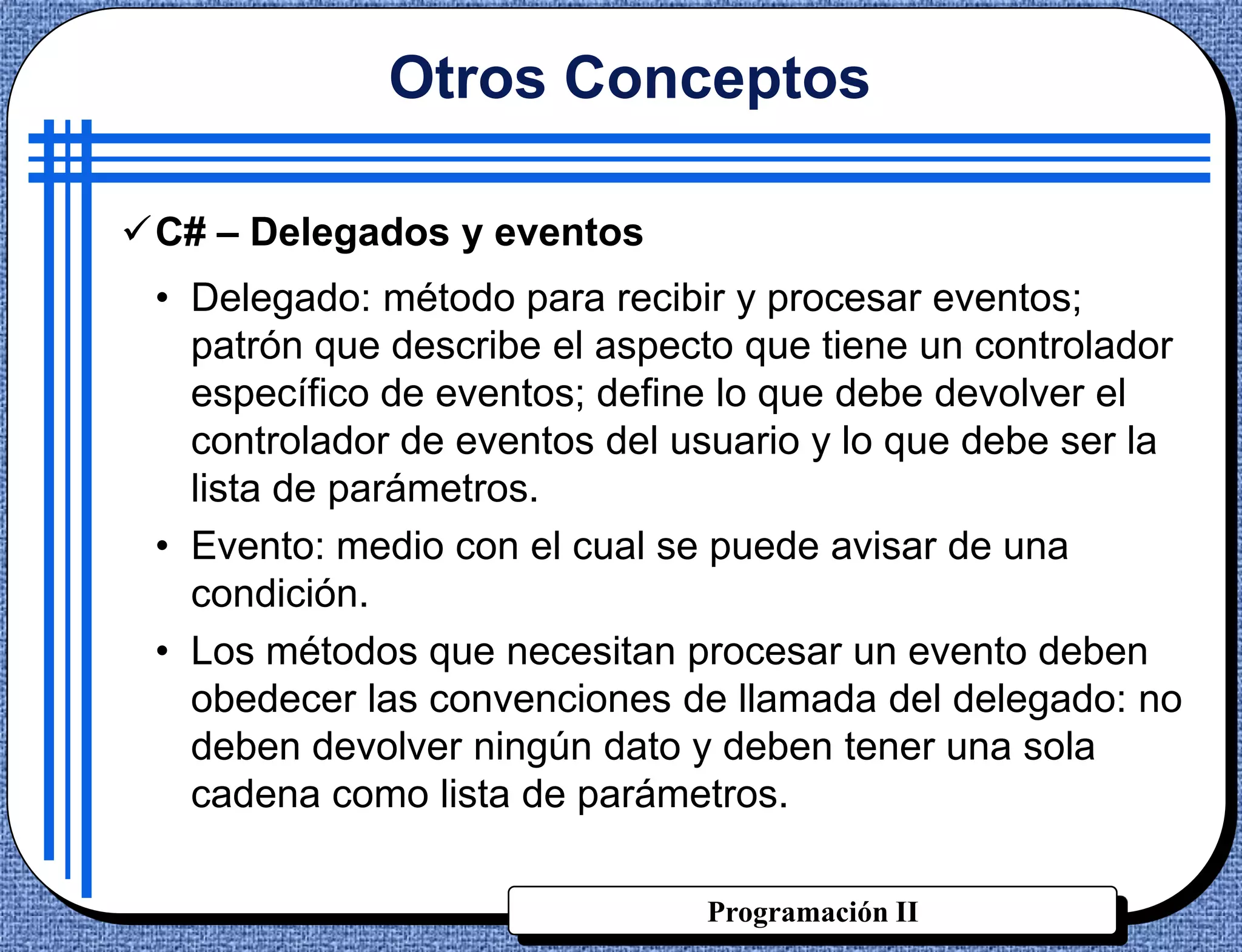 Otros Conceptos

C# – Delegados y eventos
 • Delegado: método para recibir y procesar eventos;
   patrón que describe el aspecto que tiene un controlador
   específico de eventos; define lo que debe devolver el
   controlador de eventos del usuario y lo que debe ser la
   lista de parámetros.
 • Evento: medio con el cual se puede avisar de una
   condición.
 • Los métodos que necesitan procesar un evento deben
   obedecer las convenciones de llamada del delegado: no
   deben devolver ningún dato y deben tener una sola
   cadena como lista de parámetros.

                               Programación II
 