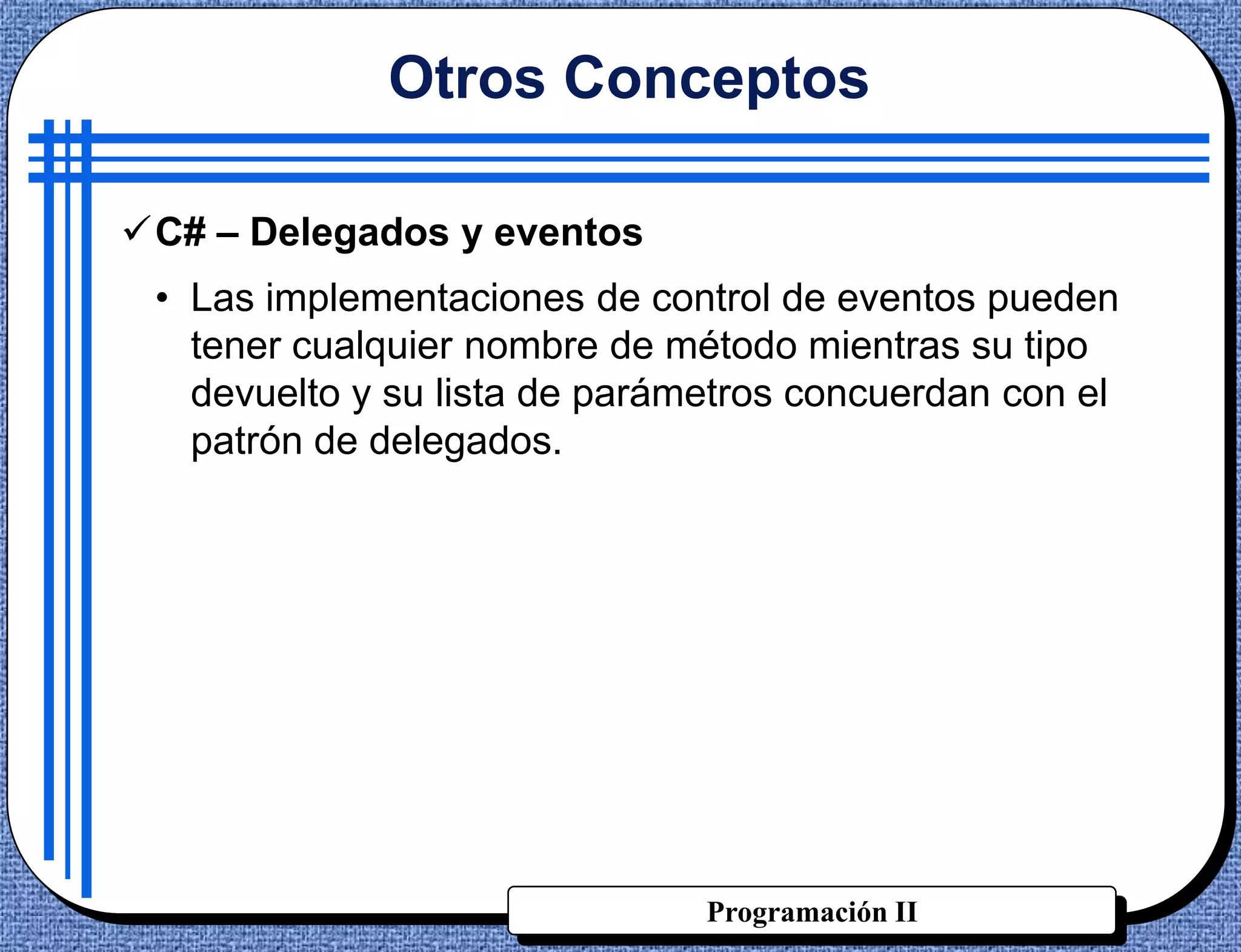 Otros Conceptos

C# – Delegados y eventos
 • Las implementaciones de control de eventos pueden
   tener cualquier nombre de método mientras su tipo
   devuelto y su lista de parámetros concuerdan con el
   patrón de delegados.




                               Programación II
 
