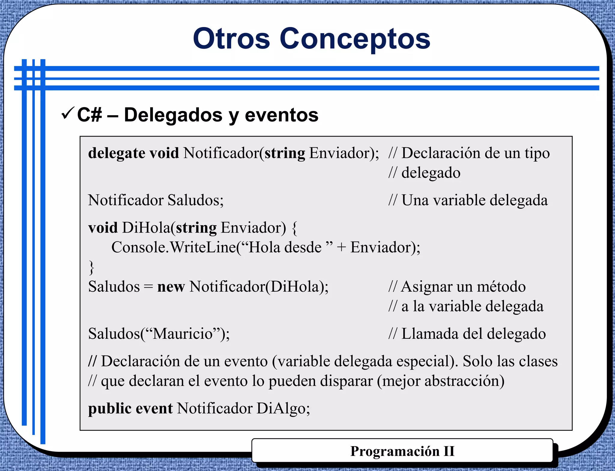 Otros Conceptos

C# – Delegados y eventos
  delegate void Notificador(string Enviador); // Declaración de un tipo
                                              // delegado
  Notificador Saludos;                          // Una variable delegada
  void DiHola(string Enviador) {
     Console.WriteLine(“Hola desde ” + Enviador);
  }
  Saludos = new Notificador(DiHola);        // Asignar un método
                                            // a la variable delegada
  Saludos(“Mauricio”);                          // Llamada del delegado
  // Declaración de un evento (variable delegada especial). Solo las clases
  // que declaran el evento lo pueden disparar (mejor abstracción)
  public event Notificador DiAlgo;

                                          Programación II
 