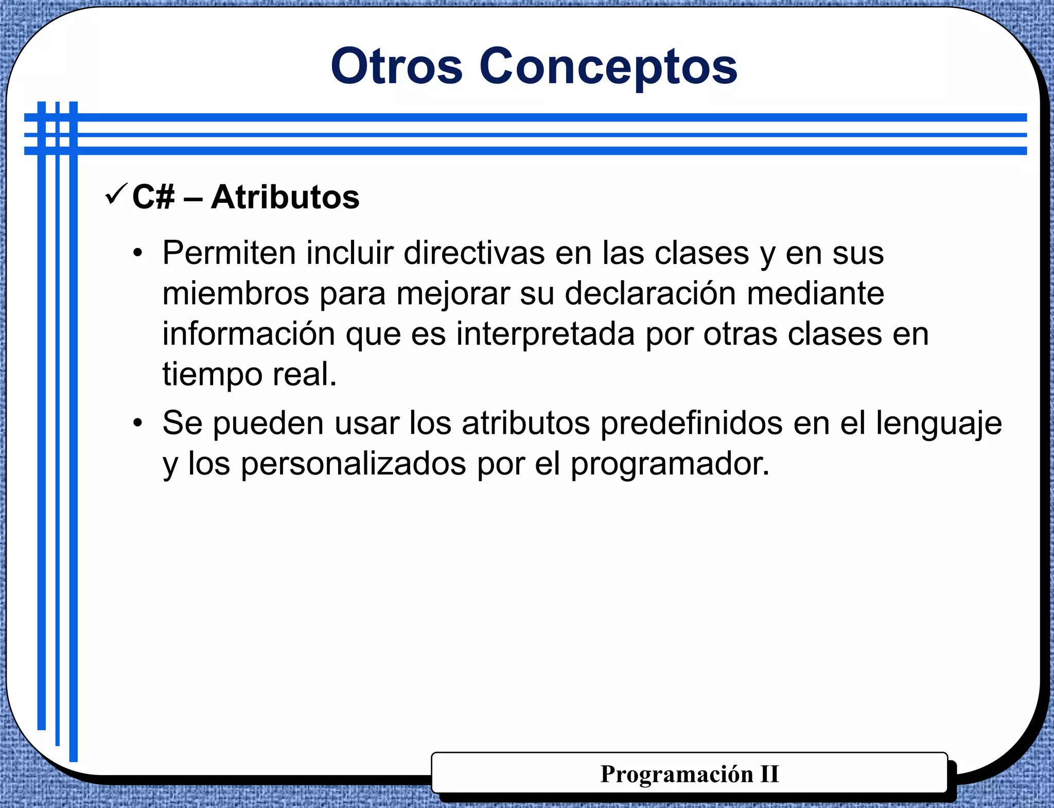 Otros Conceptos

C# – Atributos
 • Permiten incluir directivas en las clases y en sus
   miembros para mejorar su declaración mediante
   información que es interpretada por otras clases en
   tiempo real.
 • Se pueden usar los atributos predefinidos en el lenguaje
   y los personalizados por el programador.




                                Programación II
 