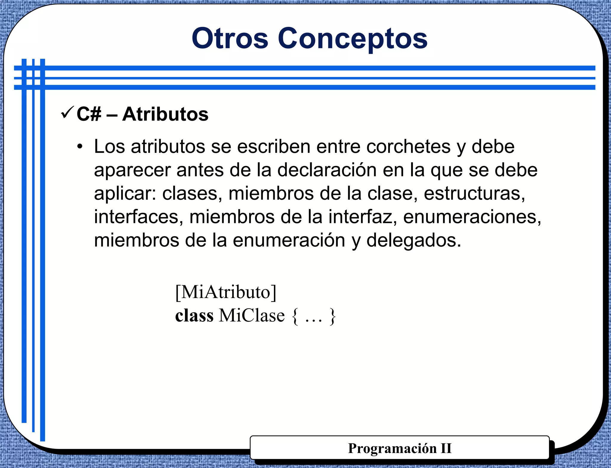 Otros Conceptos

C# – Atributos
 • Los atributos se escriben entre corchetes y debe
   aparecer antes de la declaración en la que se debe
   aplicar: clases, miembros de la clase, estructuras,
   interfaces, miembros de la interfaz, enumeraciones,
   miembros de la enumeración y delegados.

            [MiAtributo]
            class MiClase { … }




                                  Programación II
 