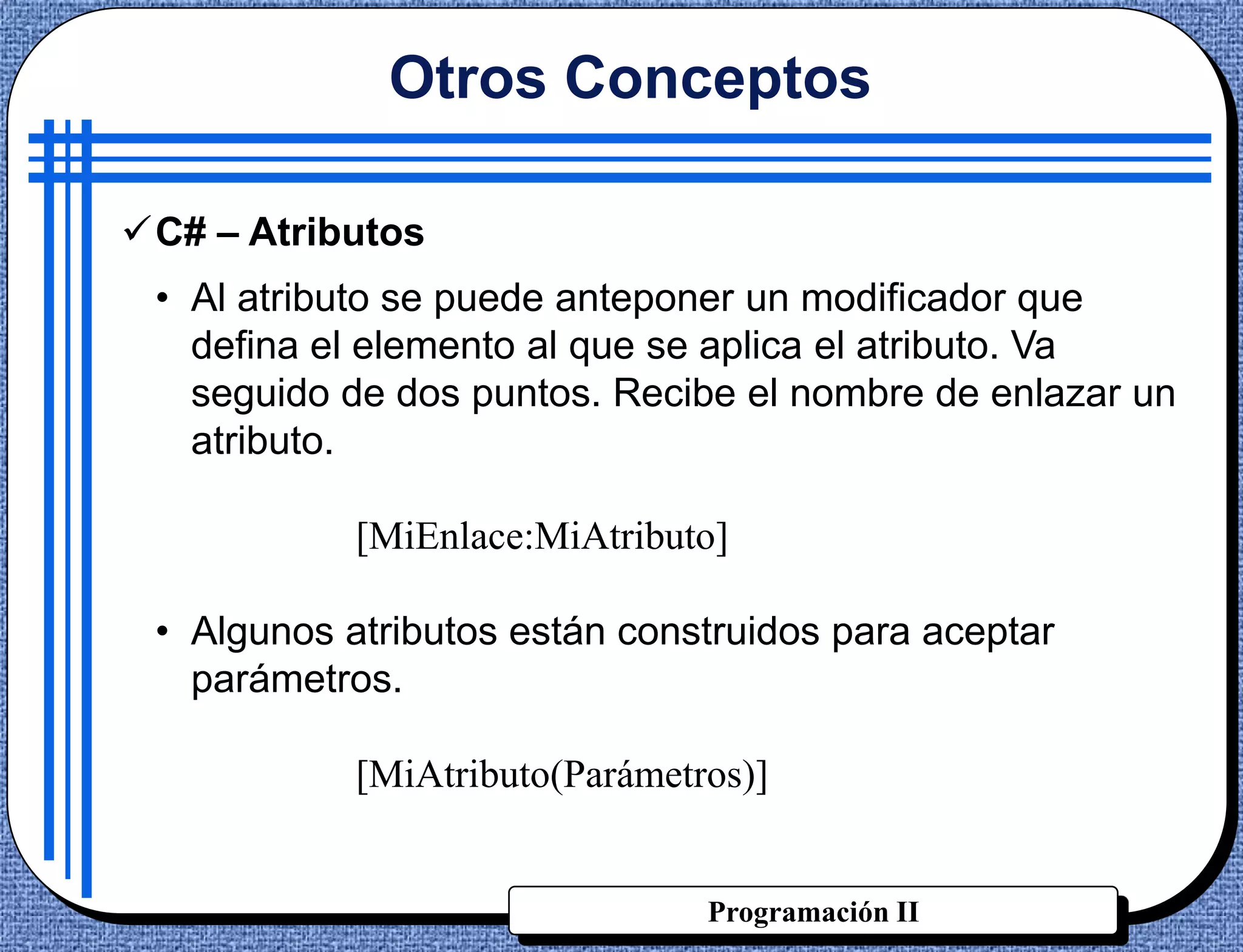 Otros Conceptos

C# – Atributos
 • Al atributo se puede anteponer un modificador que
   defina el elemento al que se aplica el atributo. Va
   seguido de dos puntos. Recibe el nombre de enlazar un
   atributo.

            [MiEnlace:MiAtributo]

 • Algunos atributos están construidos para aceptar
   parámetros.

            [MiAtributo(Parámetros)]


                                Programación II
 