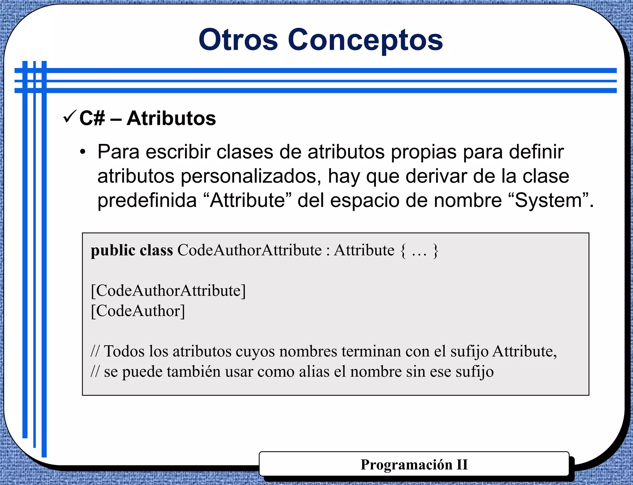 Otros Conceptos

C# – Atributos
 • Para escribir clases de atributos propias para definir
   atributos personalizados, hay que derivar de la clase
   predefinida “Attribute” del espacio de nombre “System”.

  public class CodeAuthorAttribute : Attribute { … }

  [CodeAuthorAttribute]
  [CodeAuthor]

  // Todos los atributos cuyos nombres terminan con el sufijo Attribute,
  // se puede también usar como alias el nombre sin ese sufijo




                                          Programación II
 