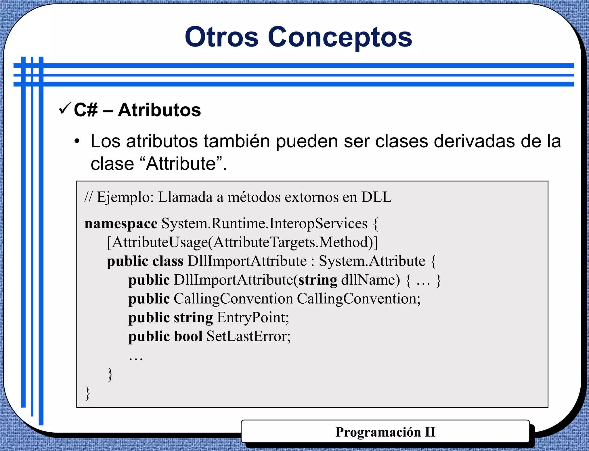 Otros Conceptos

C# – Atributos
 • Los atributos también pueden ser clases derivadas de la
   clase “Attribute”.
  // Ejemplo: Llamada a métodos extornos en DLL
  namespace System.Runtime.InteropServices {
    [AttributeUsage(AttributeTargets.Method)]
    public class DllImportAttribute : System.Attribute {
       public DllImportAttribute(string dllName) { … }
       public CallingConvention CallingConvention;
       public string EntryPoint;
       public bool SetLastError;
       …
    }
  }

                                       Programación II
 