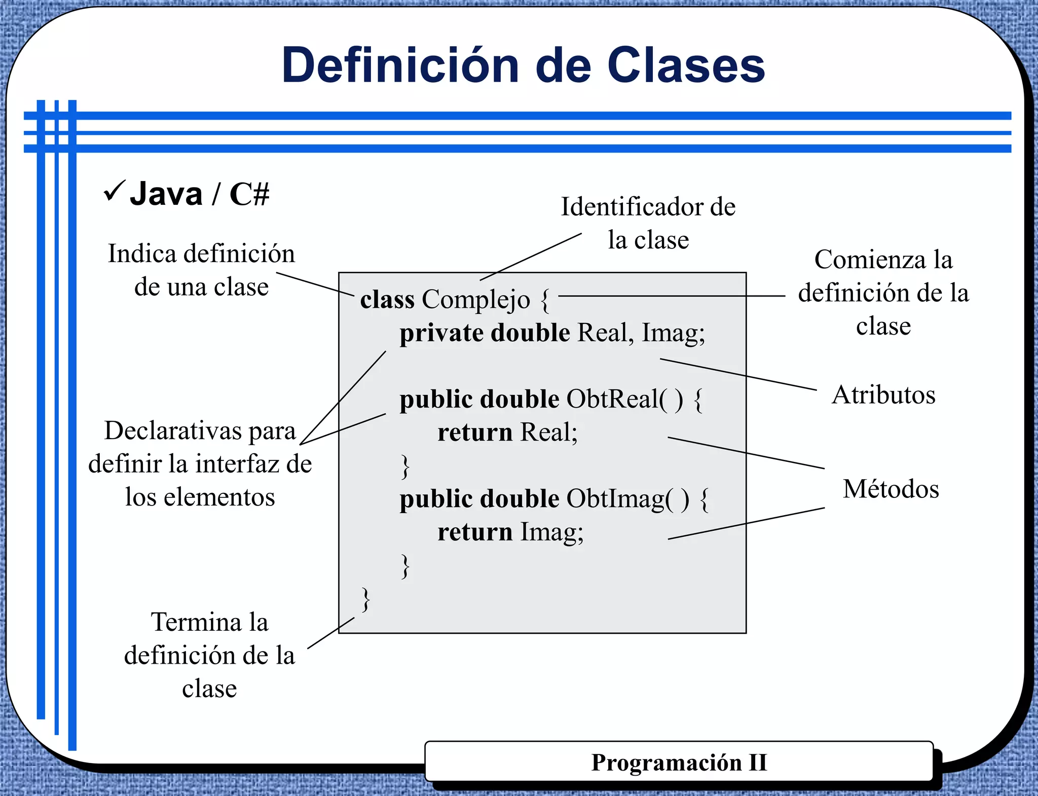 Definición de Clases

 Java / C#                               Identificador de
 Indica definición                            la clase
                                                                Comienza la
   de una clase          class Complejo {                      definición de la
                             private double Real, Imag;             clase

                             public double ObtReal( ) {           Atributos
 Declarativas para             return Real;
definir la interfaz de       }
   los elementos             public double ObtImag( ) {            Métodos
                               return Imag;
                             }
                         }
     Termina la
   definición de la
        clase

                                             Programación II
 
