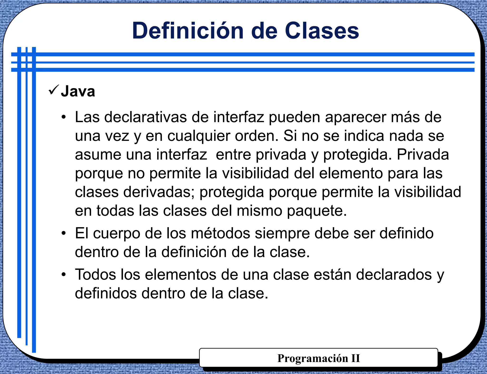Definición de Clases

Java
 • Las declarativas de interfaz pueden aparecer más de
   una vez y en cualquier orden. Si no se indica nada se
   asume una interfaz entre privada y protegida. Privada
   porque no permite la visibilidad del elemento para las
   clases derivadas; protegida porque permite la visibilidad
   en todas las clases del mismo paquete.
 • El cuerpo de los métodos siempre debe ser definido
   dentro de la definición de la clase.
 • Todos los elementos de una clase están declarados y
   definidos dentro de la clase.



                                Programación II
 