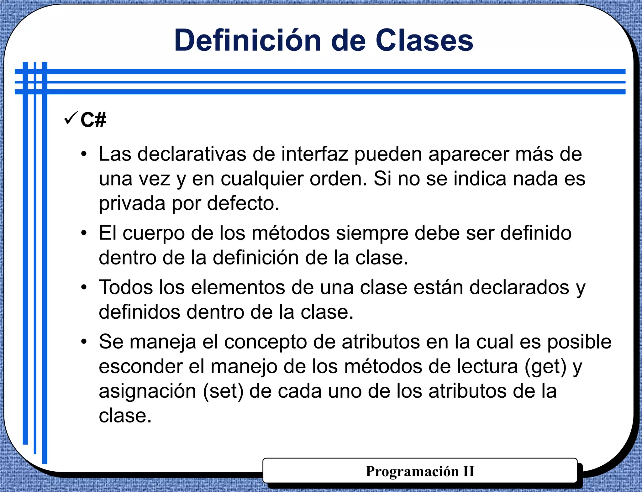 Definición de Clases

C#
 • Las declarativas de interfaz pueden aparecer más de
   una vez y en cualquier orden. Si no se indica nada es
   privada por defecto.
 • El cuerpo de los métodos siempre debe ser definido
   dentro de la definición de la clase.
 • Todos los elementos de una clase están declarados y
   definidos dentro de la clase.
 • Se maneja el concepto de atributos en la cual es posible
   esconder el manejo de los métodos de lectura (get) y
   asignación (set) de cada uno de los atributos de la
   clase.

                                Programación II
 