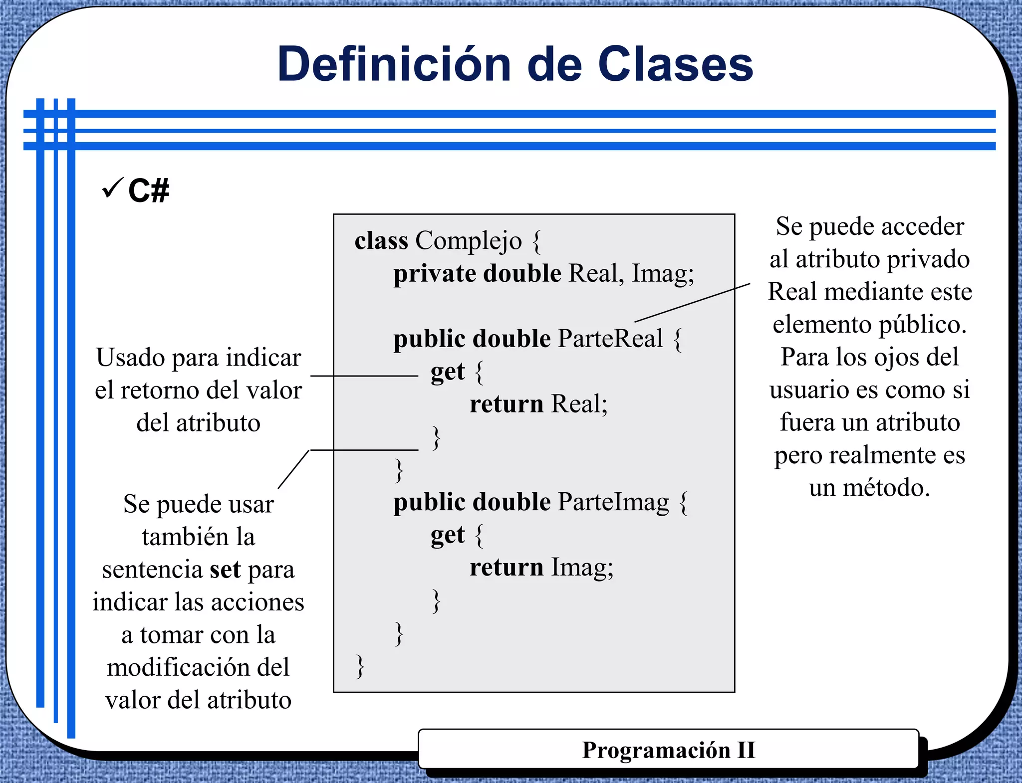 Definición de Clases

C#
                                                             Se puede acceder
                       class Complejo {
                                                             al atributo privado
                           private double Real, Imag;
                                                             Real mediante este
                                                             elemento público.
                           public double ParteReal {
Usado para indicar                                            Para los ojos del
                             get {
el retorno del valor                                         usuario es como si
                                  return Real;
     del atributo                                             fuera un atributo
                             }
                                                             pero realmente es
                           }
                                                                 un método.
   Se puede usar           public double ParteImag {
     también la              get {
 sentencia set para               return Imag;
indicar las acciones         }
   a tomar con la          }
  modificación del     }
 valor del atributo
                                           Programación II
 