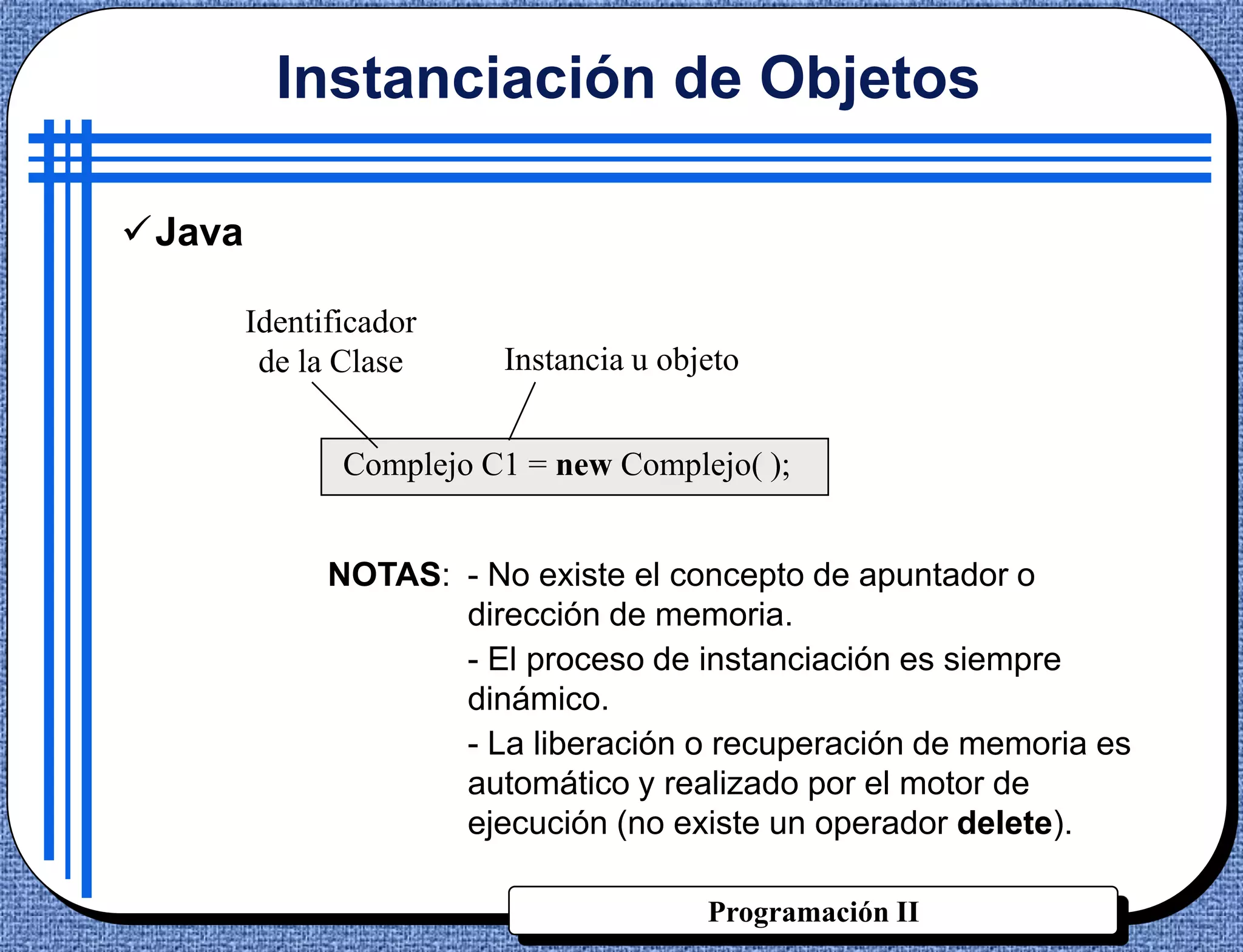 Instanciación de Objetos

Java

        Identificador
         de la Clase     Instancia u objeto


               Complejo C1 = new Complejo( );


              NOTAS: - No existe el concepto de apuntador o
                     dirección de memoria.
                     - El proceso de instanciación es siempre
                     dinámico.
                     - La liberación o recuperación de memoria es
                     automático y realizado por el motor de
                     ejecución (no existe un operador delete).

                                        Programación II
 
