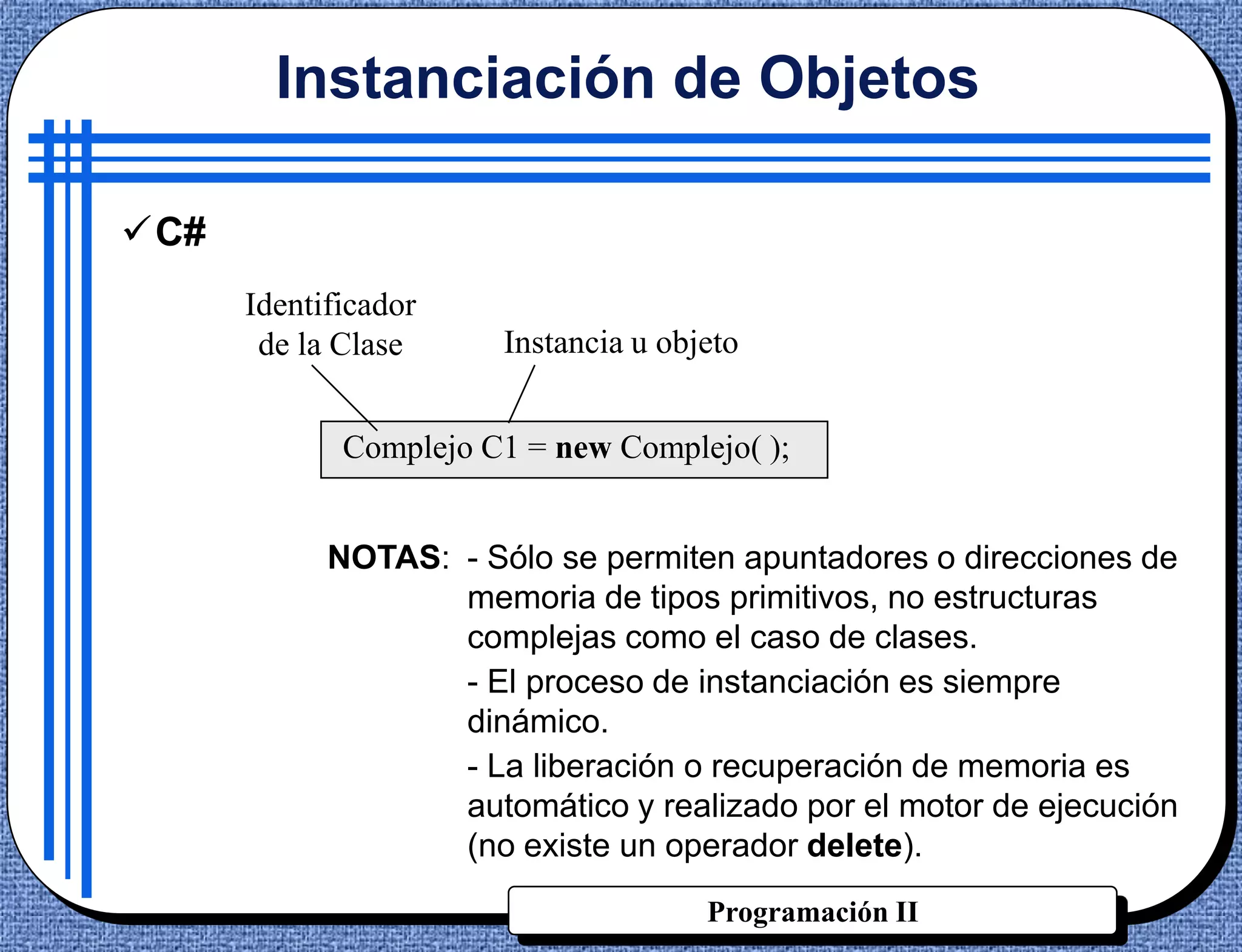 Instanciación de Objetos

C#
      Identificador
       de la Clase     Instancia u objeto


             Complejo C1 = new Complejo( );


            NOTAS: - Sólo se permiten apuntadores o direcciones de
                   memoria de tipos primitivos, no estructuras
                   complejas como el caso de clases.
                   - El proceso de instanciación es siempre
                   dinámico.
                   - La liberación o recuperación de memoria es
                   automático y realizado por el motor de ejecución
                   (no existe un operador delete).
                                      Programación II
 
