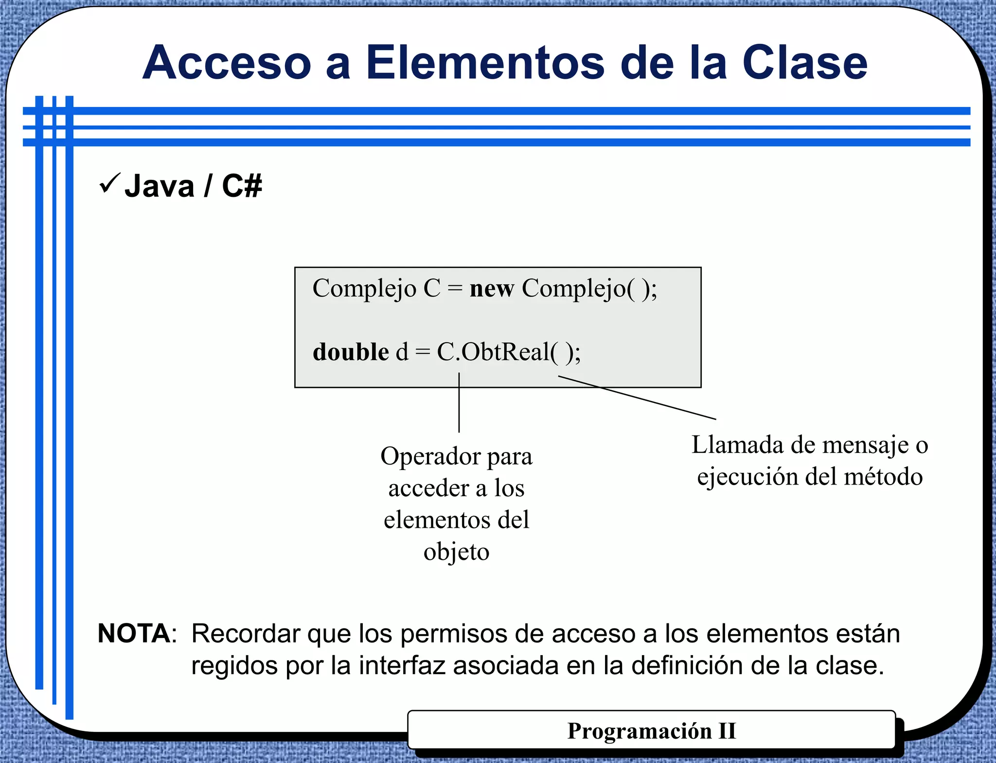Acceso a Elementos de la Clase

Java / C#


                  Complejo C = new Complejo( );

                  double d = C.ObtReal( );


                        Operador para             Llamada de mensaje o
                        acceder a los             ejecución del método
                        elementos del
                           objeto


NOTA: Recordar que los permisos de acceso a los elementos están
      regidos por la interfaz asociada en la definición de la clase.

                                        Programación II
 
