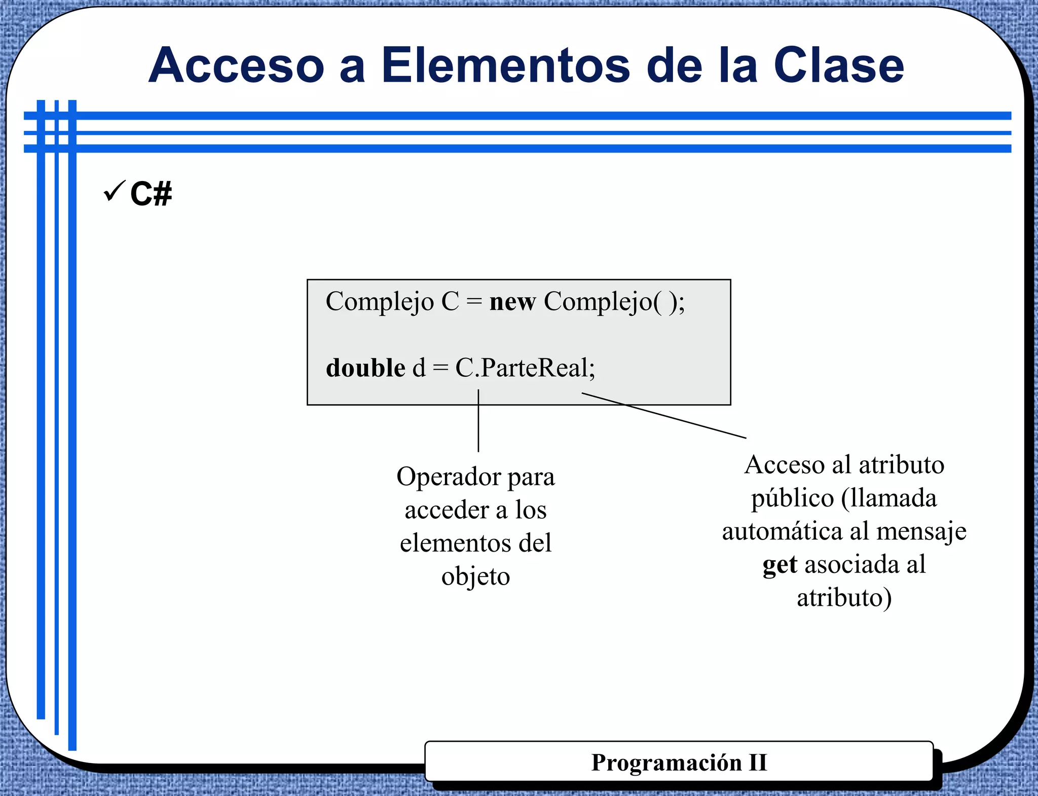 Acceso a Elementos de la Clase

C#


        Complejo C = new Complejo( );

        double d = C.ParteReal;


              Operador para                Acceso al atributo
              acceder a los                público (llamada
              elementos del              automática al mensaje
                 objeto                     get asociada al
                                               atributo)




                              Programación II
 