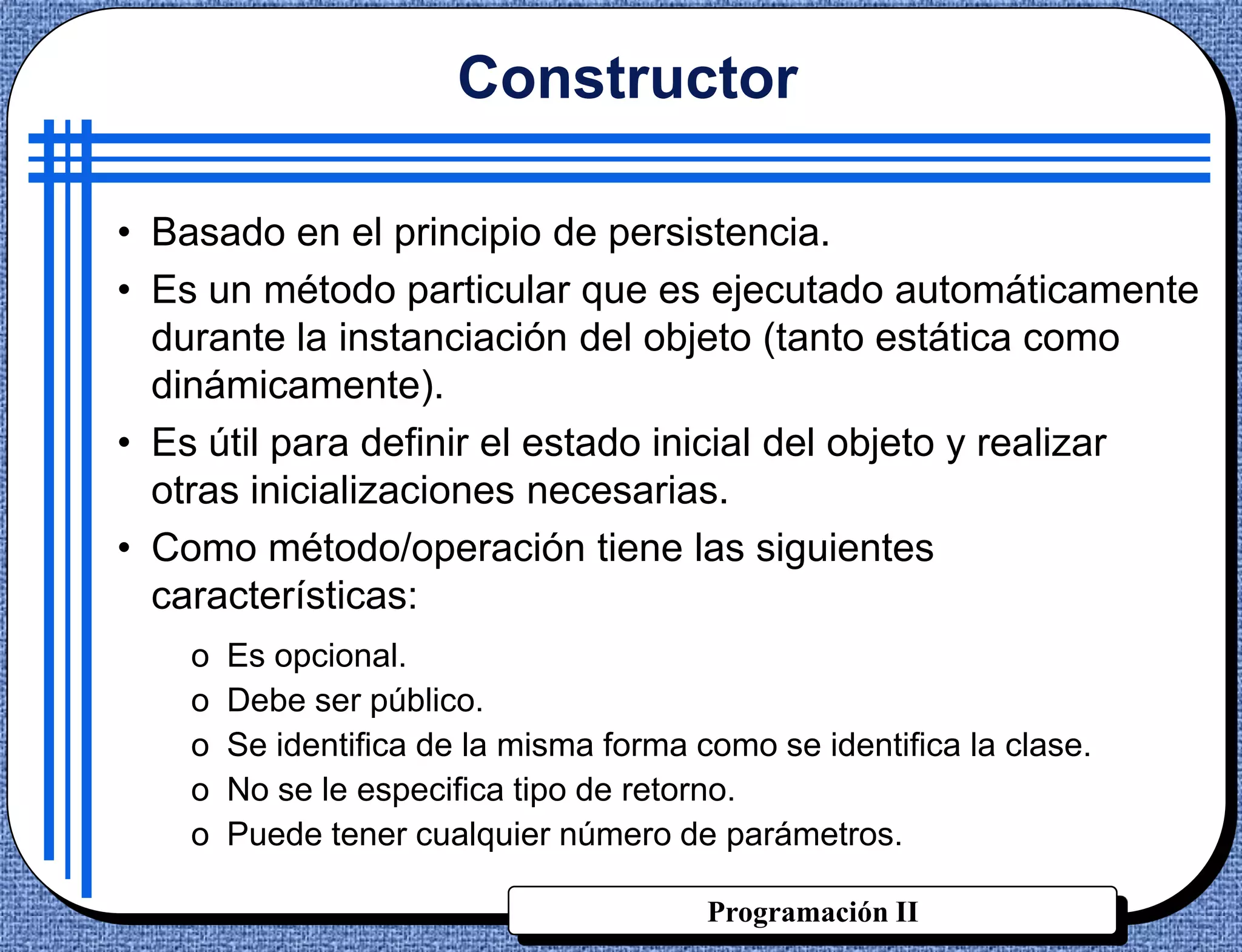 Constructor

• Basado en el principio de persistencia.
• Es un método particular que es ejecutado automáticamente
  durante la instanciación del objeto (tanto estática como
  dinámicamente).
• Es útil para definir el estado inicial del objeto y realizar
  otras inicializaciones necesarias.
• Como método/operación tiene las siguientes
  características:
    o   Es opcional.
    o   Debe ser público.
    o   Se identifica de la misma forma como se identifica la clase.
    o   No se le especifica tipo de retorno.
    o   Puede tener cualquier número de parámetros.

                                         Programación II
 