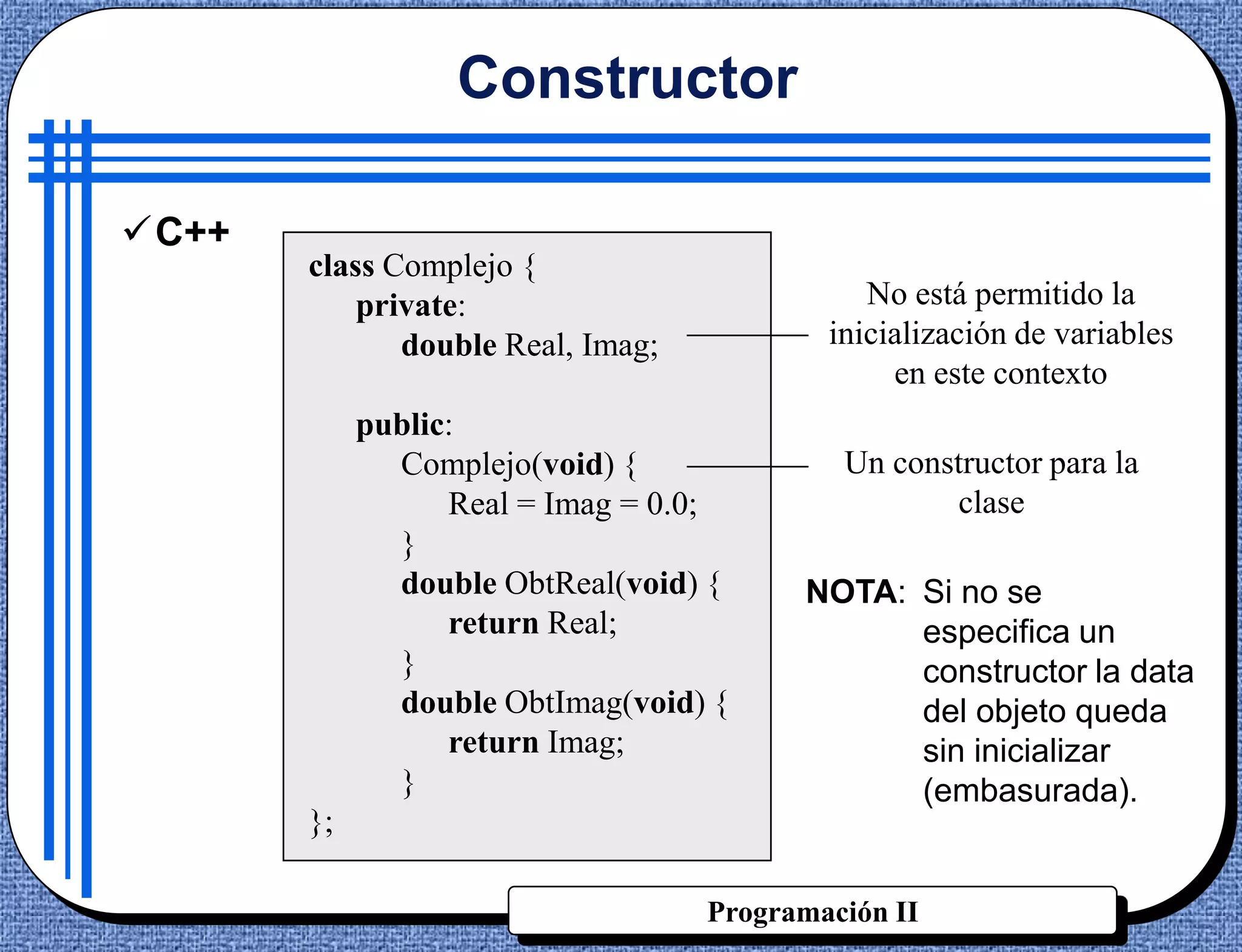 Constructor

C++
       class Complejo {
           private:                           No está permitido la
              double Real, Imag;           inicialización de variables
                                                en este contexto
            public:
              Complejo(void) {              Un constructor para la
                  Real = Imag = 0.0;                clase
              }
              double ObtReal(void) {     NOTA: Si no se
                  return Real;                 especifica un
              }                                constructor la data
              double ObtImag(void) {           del objeto queda
                  return Imag;                 sin inicializar
              }                                (embasurada).
       };

                                   Programación II
 