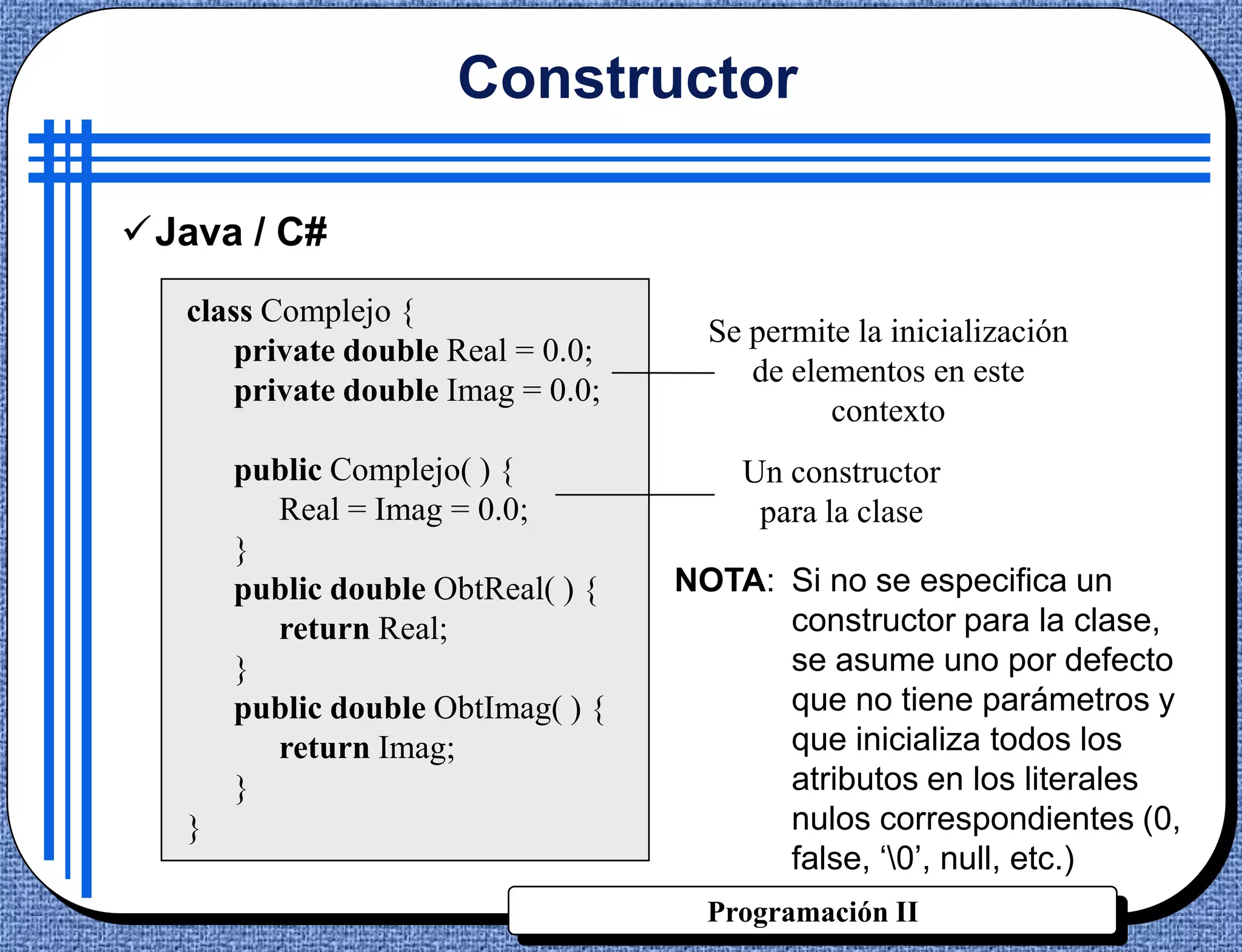 Constructor

Java / C#
   class Complejo {
                                      Se permite la inicialización
       private double Real = 0.0;
                                         de elementos en este
       private double Imag = 0.0;
                                               contexto
       public Complejo( ) {             Un constructor
         Real = Imag = 0.0;              para la clase
       }
       public double ObtReal( ) {   NOTA: Si no se especifica un
         return Real;                     constructor para la clase,
       }                                  se asume uno por defecto
       public double ObtImag( ) {         que no tiene parámetros y
         return Imag;                     que inicializa todos los
       }                                  atributos en los literales
   }                                      nulos correspondientes (0,
                                          false, „0‟, null, etc.)
                                      Programación II
 