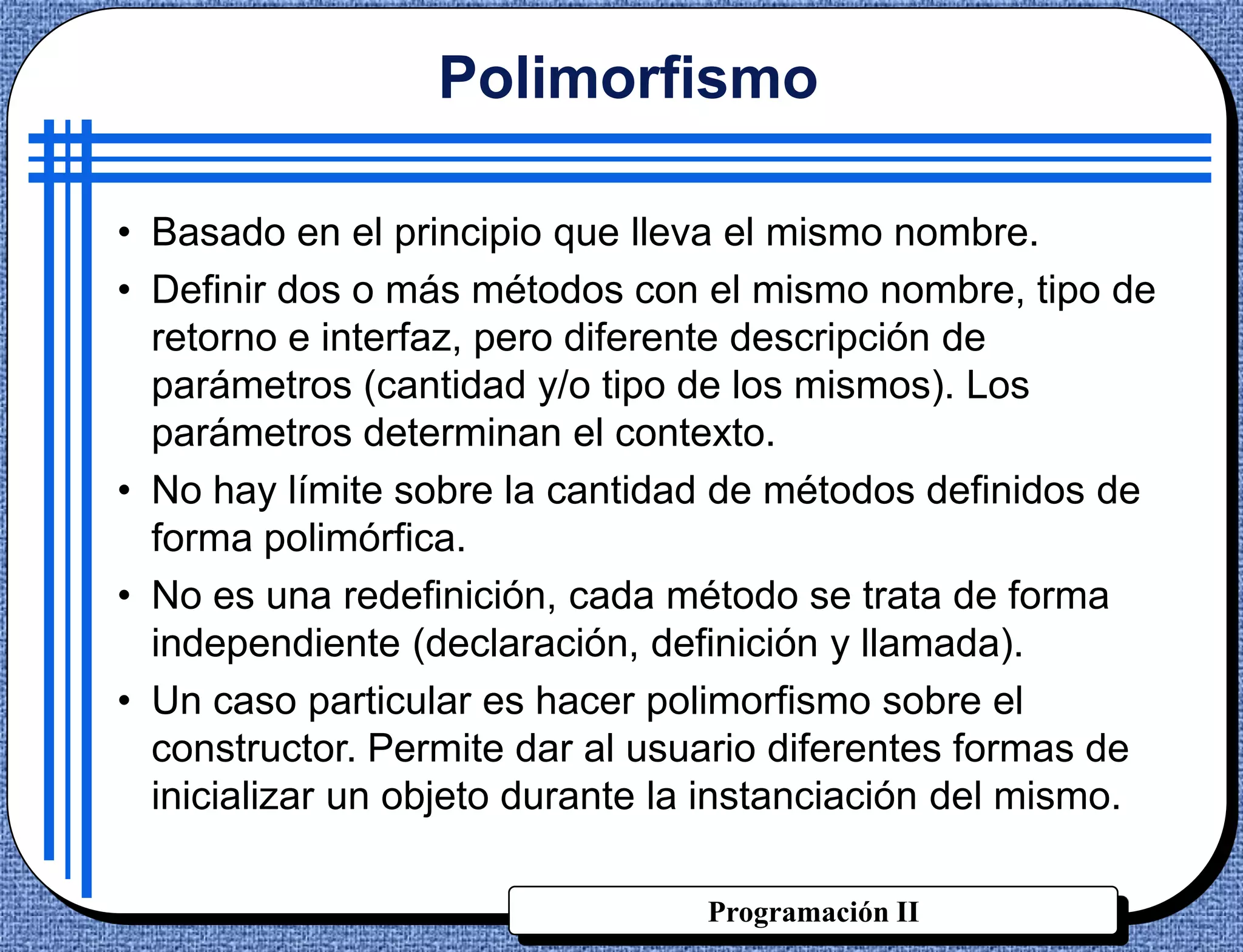 Polimorfismo

• Basado en el principio que lleva el mismo nombre.
• Definir dos o más métodos con el mismo nombre, tipo de
  retorno e interfaz, pero diferente descripción de
  parámetros (cantidad y/o tipo de los mismos). Los
  parámetros determinan el contexto.
• No hay límite sobre la cantidad de métodos definidos de
  forma polimórfica.
• No es una redefinición, cada método se trata de forma
  independiente (declaración, definición y llamada).
• Un caso particular es hacer polimorfismo sobre el
  constructor. Permite dar al usuario diferentes formas de
  inicializar un objeto durante la instanciación del mismo.

                                 Programación II
 