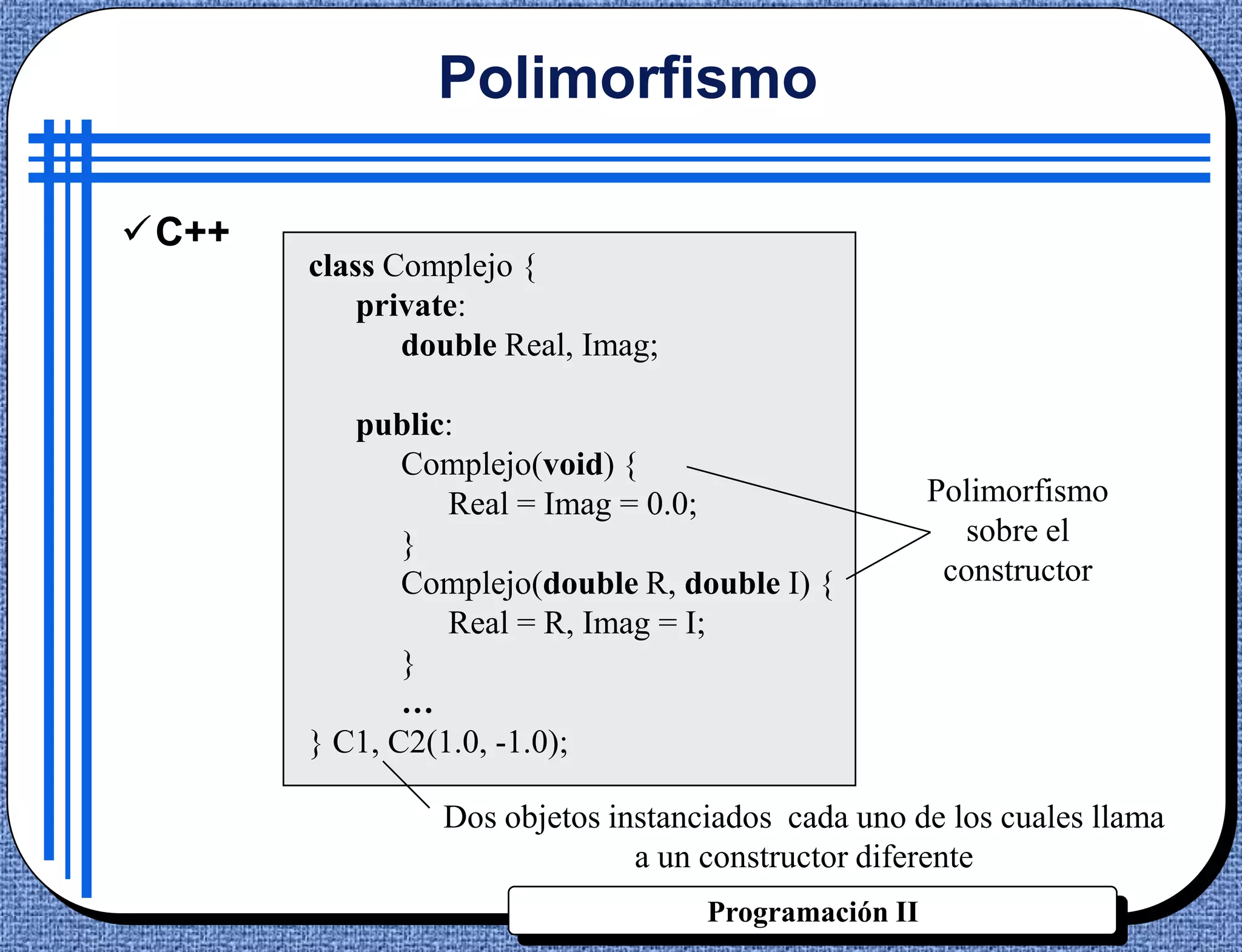 Polimorfismo

C++
       class Complejo {
           private:
              double Real, Imag;

          public:
              Complejo(void) {
                 Real = Imag = 0.0;                  Polimorfismo
              }                                        sobre el
              Complejo(double R, double I) {          constructor
                 Real = R, Imag = I;
              }
              …
       } C1, C2(1.0, -1.0);

                Dos objetos instanciados cada uno de los cuales llama
                              a un constructor diferente
                                   Programación II
 