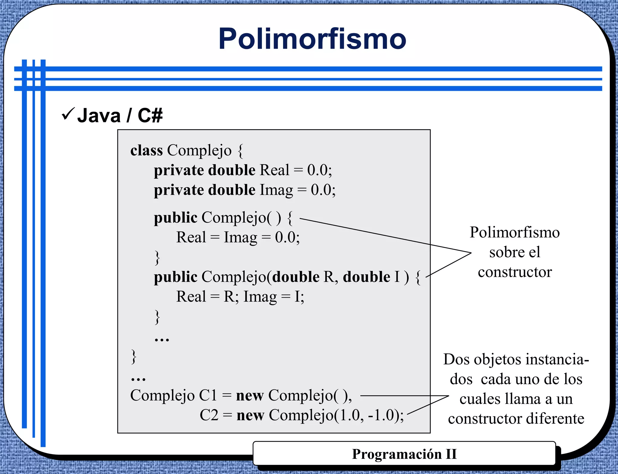 Polimorfismo

Java / C#
      class Complejo {
          private double Real = 0.0;
          private double Imag = 0.0;
         public Complejo( ) {
           Real = Imag = 0.0;                            Polimorfismo
         }                                                 sobre el
         public Complejo(double R, double I ) {           constructor
           Real = R; Imag = I;
         }
         …
      }                                             Dos objetos instancia-
      …                                              dos cada uno de los
      Complejo C1 = new Complejo( ),                  cuales llama a un
               C2 = new Complejo(1.0, -1.0);        constructor diferente

                                       Programación II
 