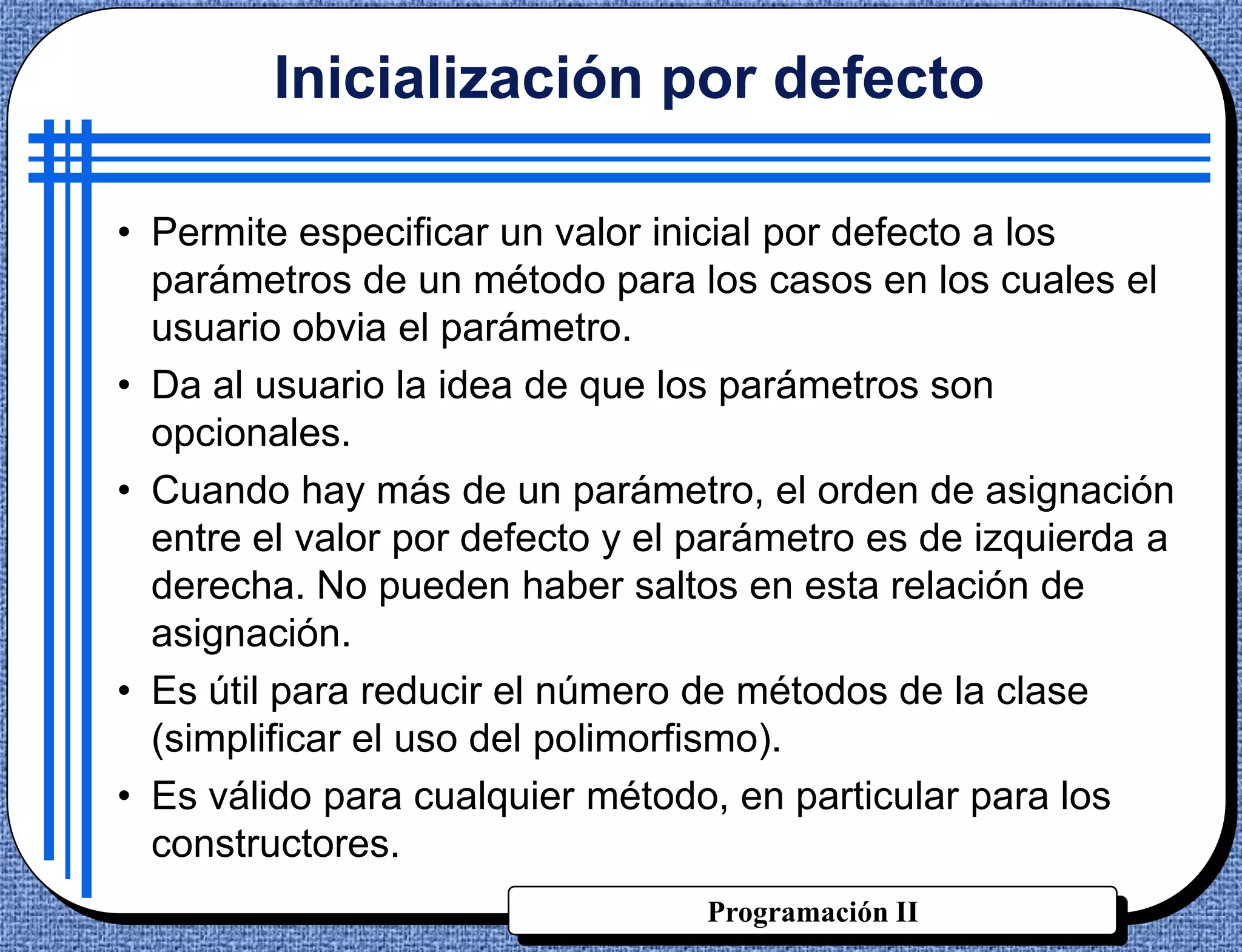 Inicialización por defecto

• Permite especificar un valor inicial por defecto a los
  parámetros de un método para los casos en los cuales el
  usuario obvia el parámetro.
• Da al usuario la idea de que los parámetros son
  opcionales.
• Cuando hay más de un parámetro, el orden de asignación
  entre el valor por defecto y el parámetro es de izquierda a
  derecha. No pueden haber saltos en esta relación de
  asignación.
• Es útil para reducir el número de métodos de la clase
  (simplificar el uso del polimorfismo).
• Es válido para cualquier método, en particular para los
  constructores.
                                  Programación II
 