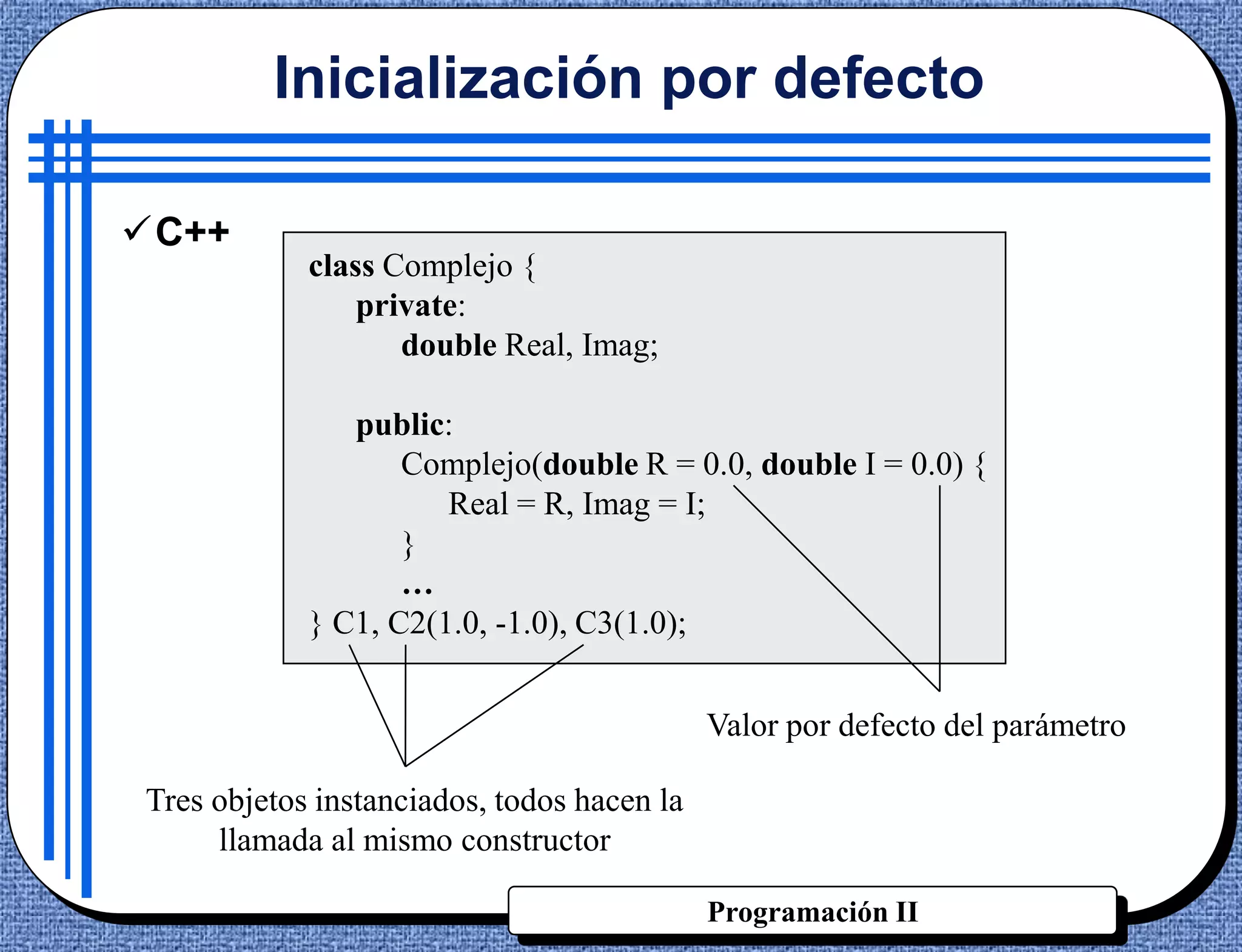 Inicialización por defecto

C++
            class Complejo {
                private:
                   double Real, Imag;

               public:
                   Complejo(double R = 0.0, double I = 0.0) {
                      Real = R, Imag = I;
                   }
                   …
            } C1, C2(1.0, -1.0), C3(1.0);


                                            Valor por defecto del parámetro

Tres objetos instanciados, todos hacen la
     llamada al mismo constructor

                                            Programación II
 