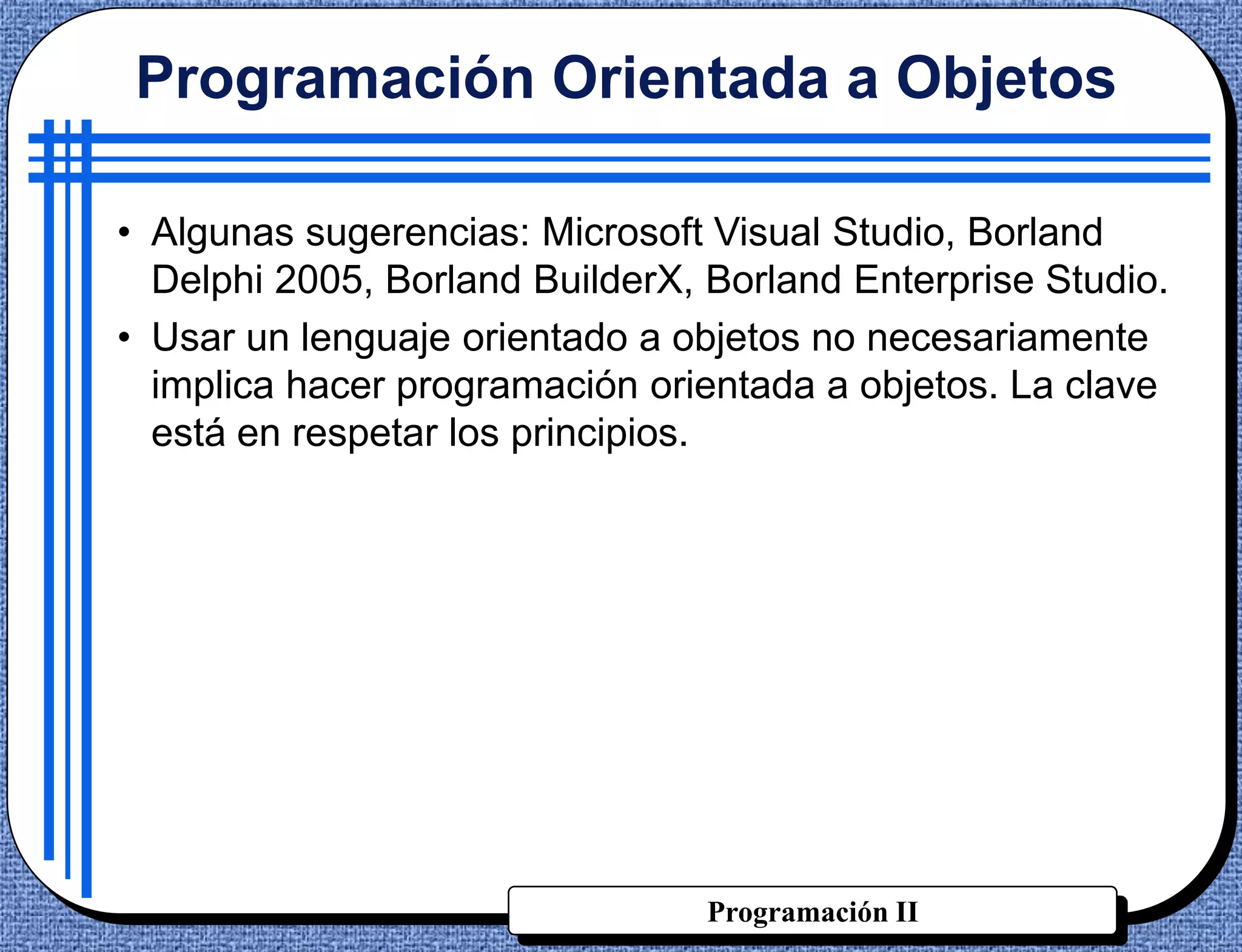 Programación Orientada a Objetos

• Algunas sugerencias: Microsoft Visual Studio, Borland
  Delphi 2005, Borland BuilderX, Borland Enterprise Studio.
• Usar un lenguaje orientado a objetos no necesariamente
  implica hacer programación orientada a objetos. La clave
  está en respetar los principios.




                                 Programación II
 