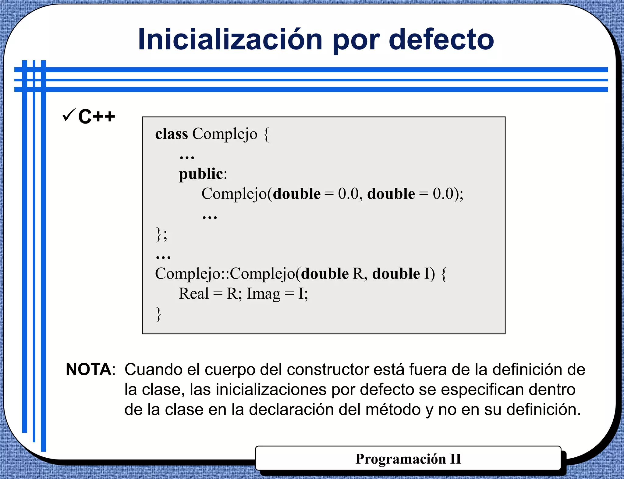 Inicialización por defecto

C++
            class Complejo {
                …
                public:
                   Complejo(double = 0.0, double = 0.0);
                   …
            };
            …
            Complejo::Complejo(double R, double I) {
                Real = R; Imag = I;
            }


NOTA: Cuando el cuerpo del constructor está fuera de la definición de
      la clase, las inicializaciones por defecto se especifican dentro
      de la clase en la declaración del método y no en su definición.

                                        Programación II
 
