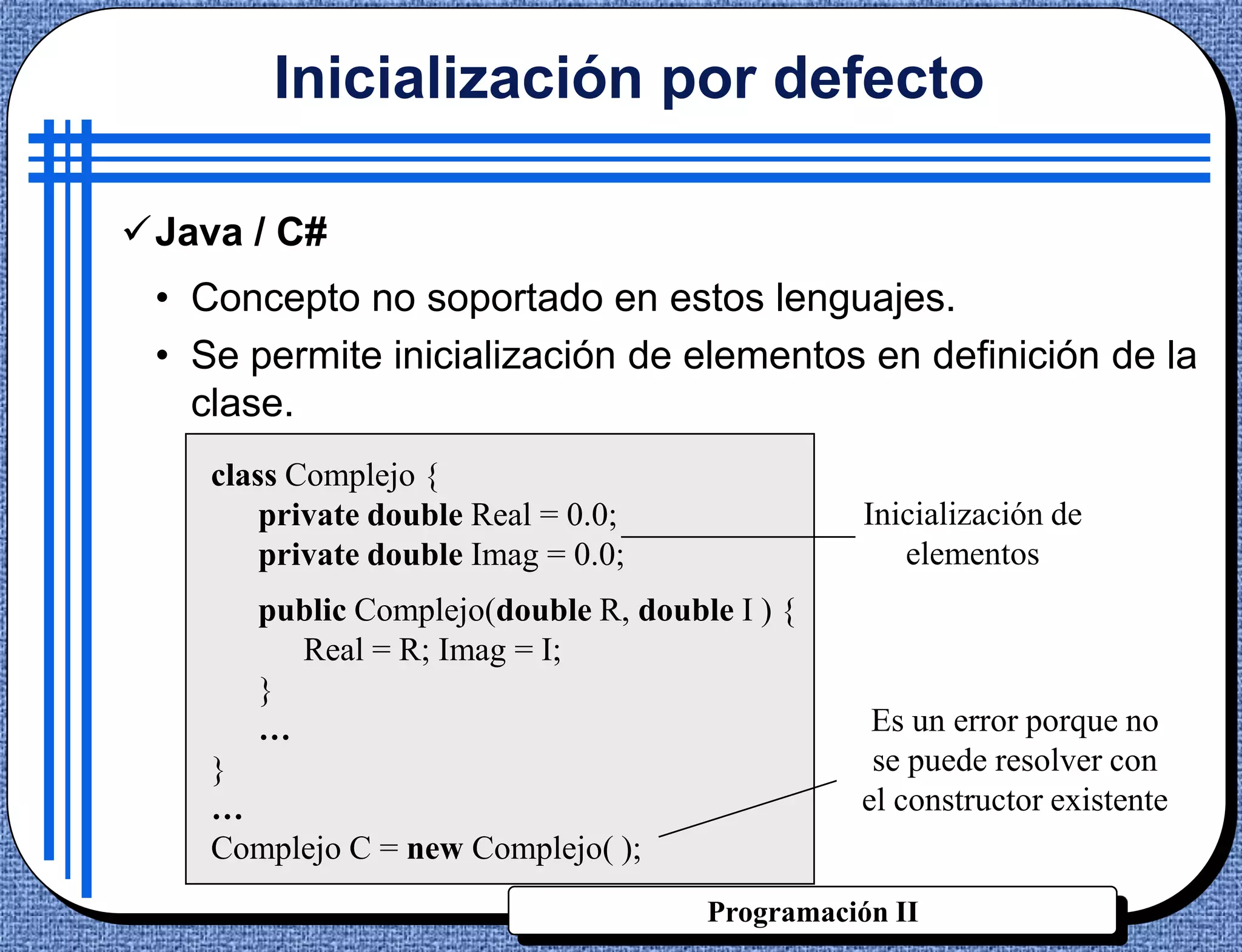 Inicialización por defecto

Java / C#
 • Concepto no soportado en estos lenguajes.
 • Se permite inicialización de elementos en definición de la
   clase.
    class Complejo {
        private double Real = 0.0;               Inicialización de
        private double Imag = 0.0;                  elementos
       public Complejo(double R, double I ) {
         Real = R; Imag = I;
       }
       …                                         Es un error porque no
    }                                            se puede resolver con
    …                                           el constructor existente
    Complejo C = new Complejo( );
                                      Programación II
 