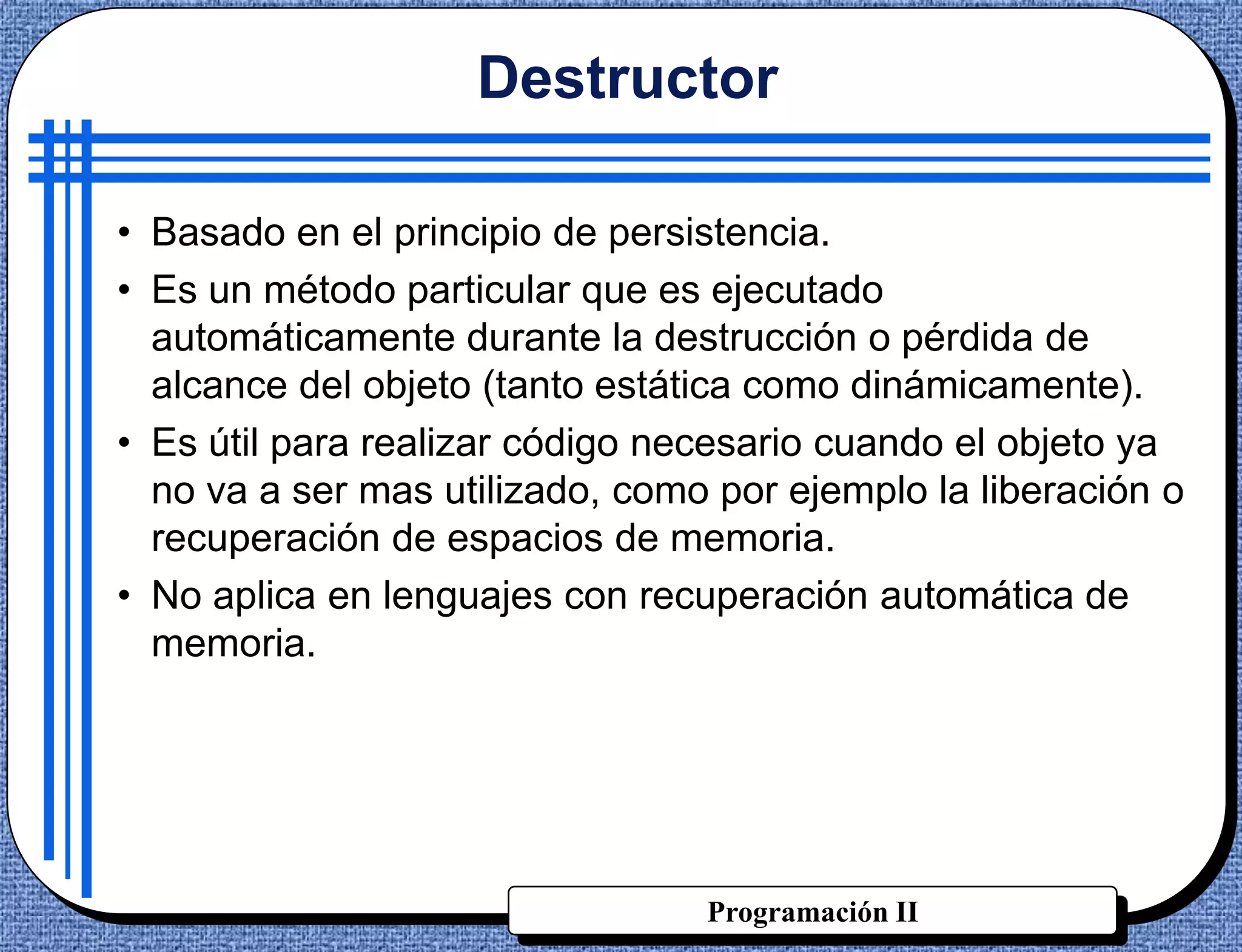 Destructor

• Basado en el principio de persistencia.
• Es un método particular que es ejecutado
  automáticamente durante la destrucción o pérdida de
  alcance del objeto (tanto estática como dinámicamente).
• Es útil para realizar código necesario cuando el objeto ya
  no va a ser mas utilizado, como por ejemplo la liberación o
  recuperación de espacios de memoria.
• No aplica en lenguajes con recuperación automática de
  memoria.




                                 Programación II
 