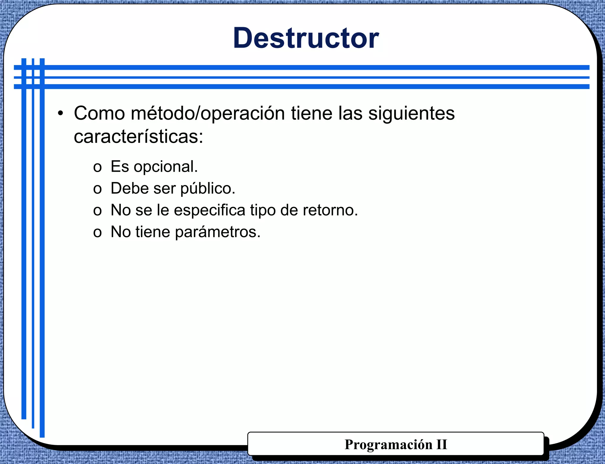 Destructor

• Como método/operación tiene las siguientes
  características:
   o   Es opcional.
   o   Debe ser público.
   o   No se le especifica tipo de retorno.
   o   No tiene parámetros.




                                        Programación II
 