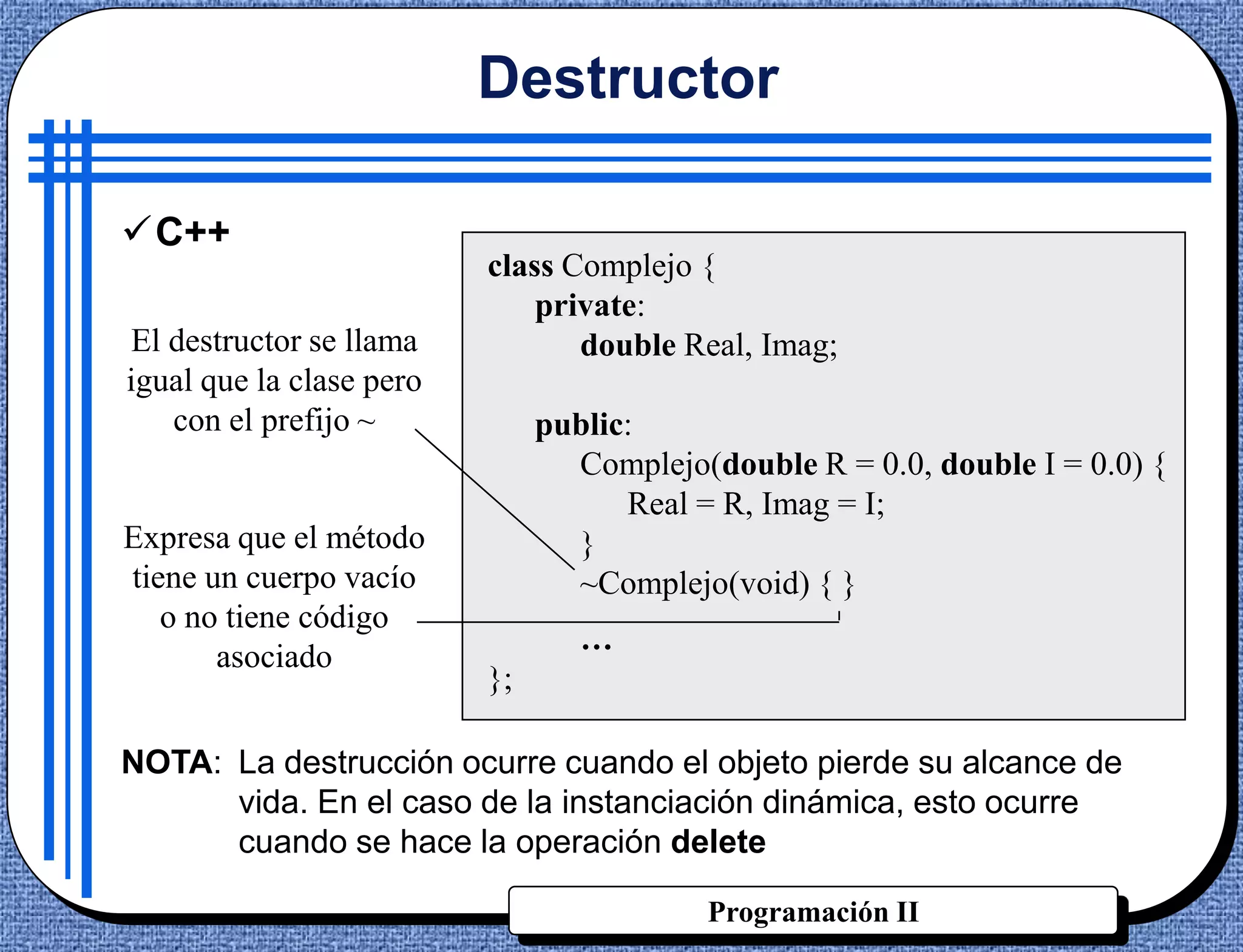 Destructor

C++
                          class Complejo {
                              private:
El destructor se llama           double Real, Imag;
igual que la clase pero
   con el prefijo ~            public:
                                 Complejo(double R = 0.0, double I = 0.0) {
                                     Real = R, Imag = I;
Expresa que el método            }
tiene un cuerpo vacío            ~Complejo(void) { }
   o no tiene código
                                  …
       asociado
                          };

NOTA: La destrucción ocurre cuando el objeto pierde su alcance de
      vida. En el caso de la instanciación dinámica, esto ocurre
      cuando se hace la operación delete

                                           Programación II
 