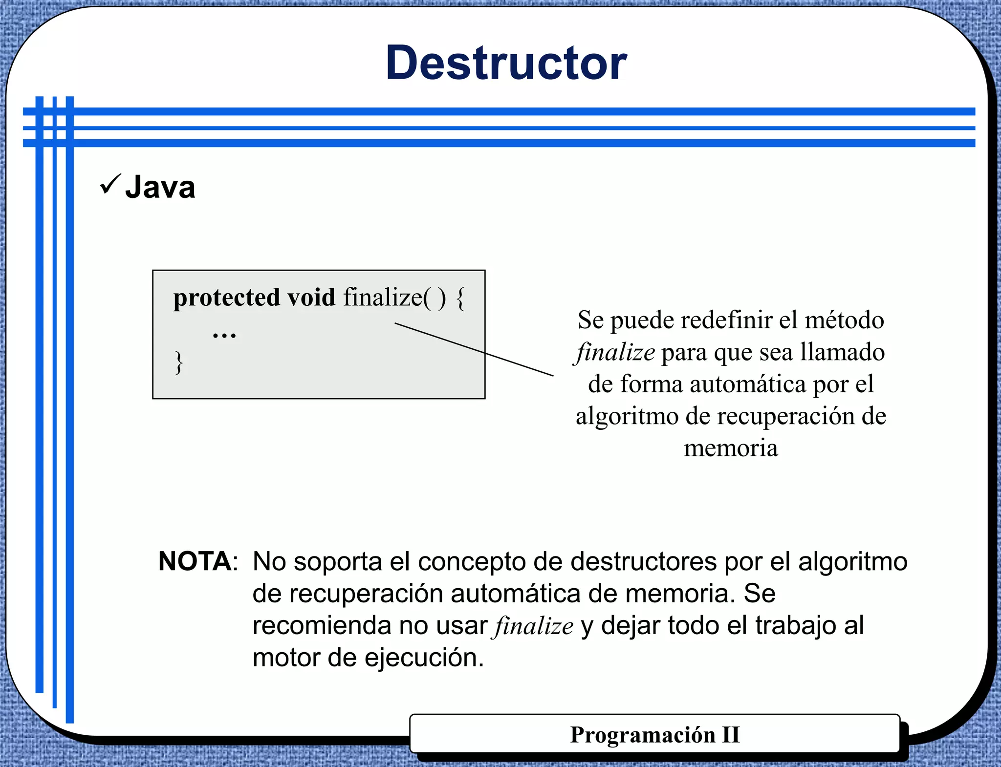 Destructor

Java


    protected void finalize( ) {
       …                            Se puede redefinir el método
    }                               finalize para que sea llamado
                                      de forma automática por el
                                    algoritmo de recuperación de
                                               memoria



   NOTA: No soporta el concepto de destructores por el algoritmo
         de recuperación automática de memoria. Se
         recomienda no usar finalize y dejar todo el trabajo al
         motor de ejecución.

                                    Programación II
 