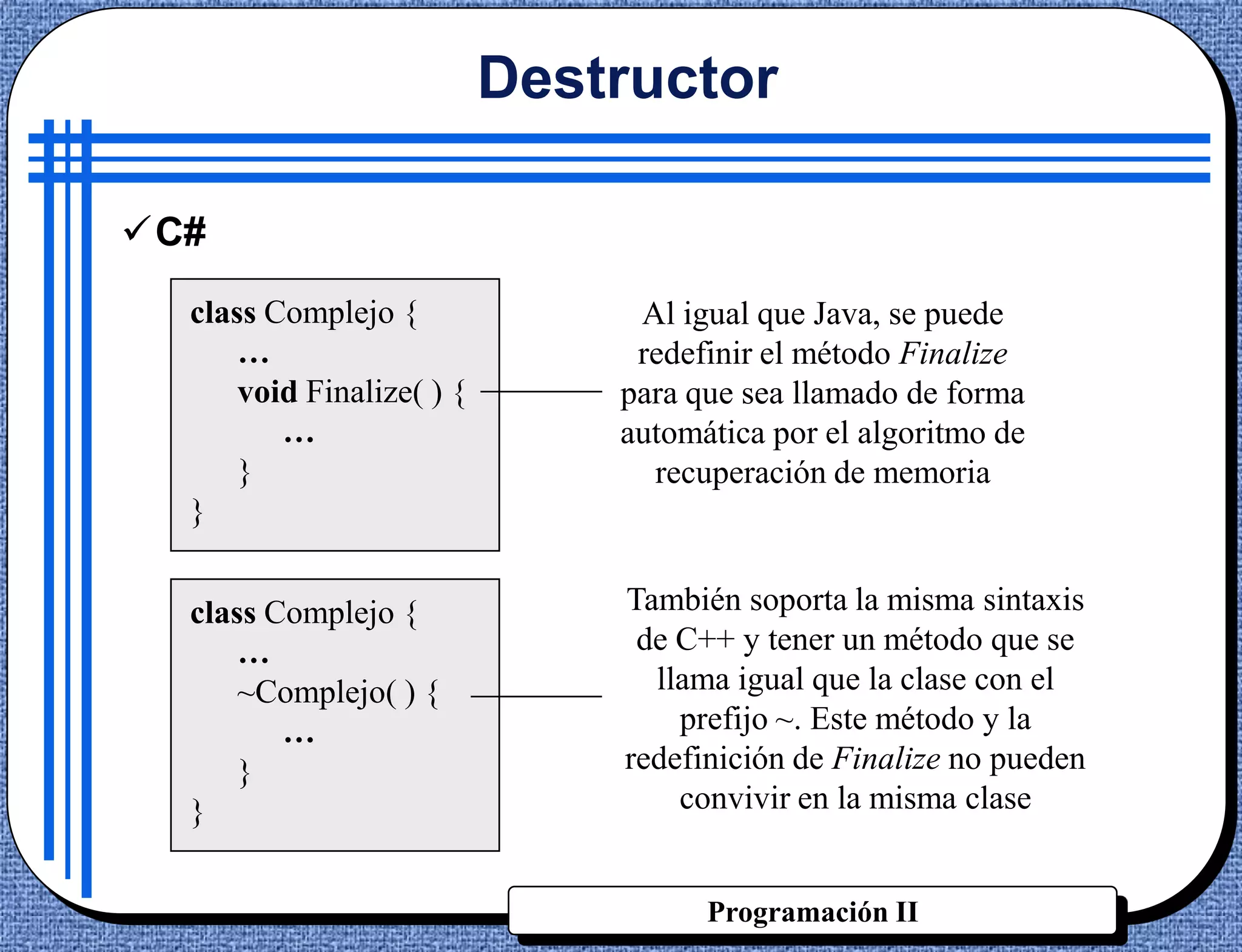 Destructor

C#
  class Complejo {              Al igual que Java, se puede
      …                         redefinir el método Finalize
      void Finalize( ) {       para que sea llamado de forma
         …                     automática por el algoritmo de
      }                          recuperación de memoria
  }


  class Complejo {             También soporta la misma sintaxis
      …                         de C++ y tener un método que se
      ~Complejo( ) {             llama igual que la clase con el
         …                         prefijo ~. Este método y la
      }                        redefinición de Finalize no pueden
  }                                convivir en la misma clase


                                     Programación II
 