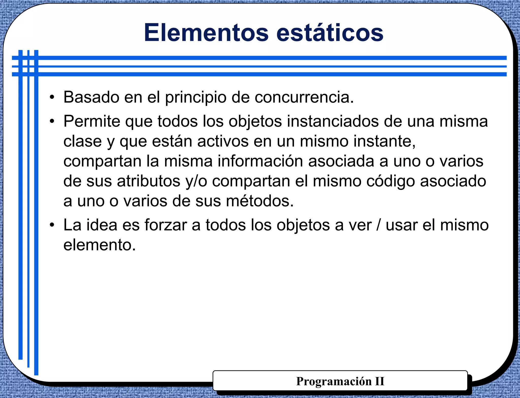 Elementos estáticos

• Basado en el principio de concurrencia.
• Permite que todos los objetos instanciados de una misma
  clase y que están activos en un mismo instante,
  compartan la misma información asociada a uno o varios
  de sus atributos y/o compartan el mismo código asociado
  a uno o varios de sus métodos.
• La idea es forzar a todos los objetos a ver / usar el mismo
  elemento.




                                  Programación II
 