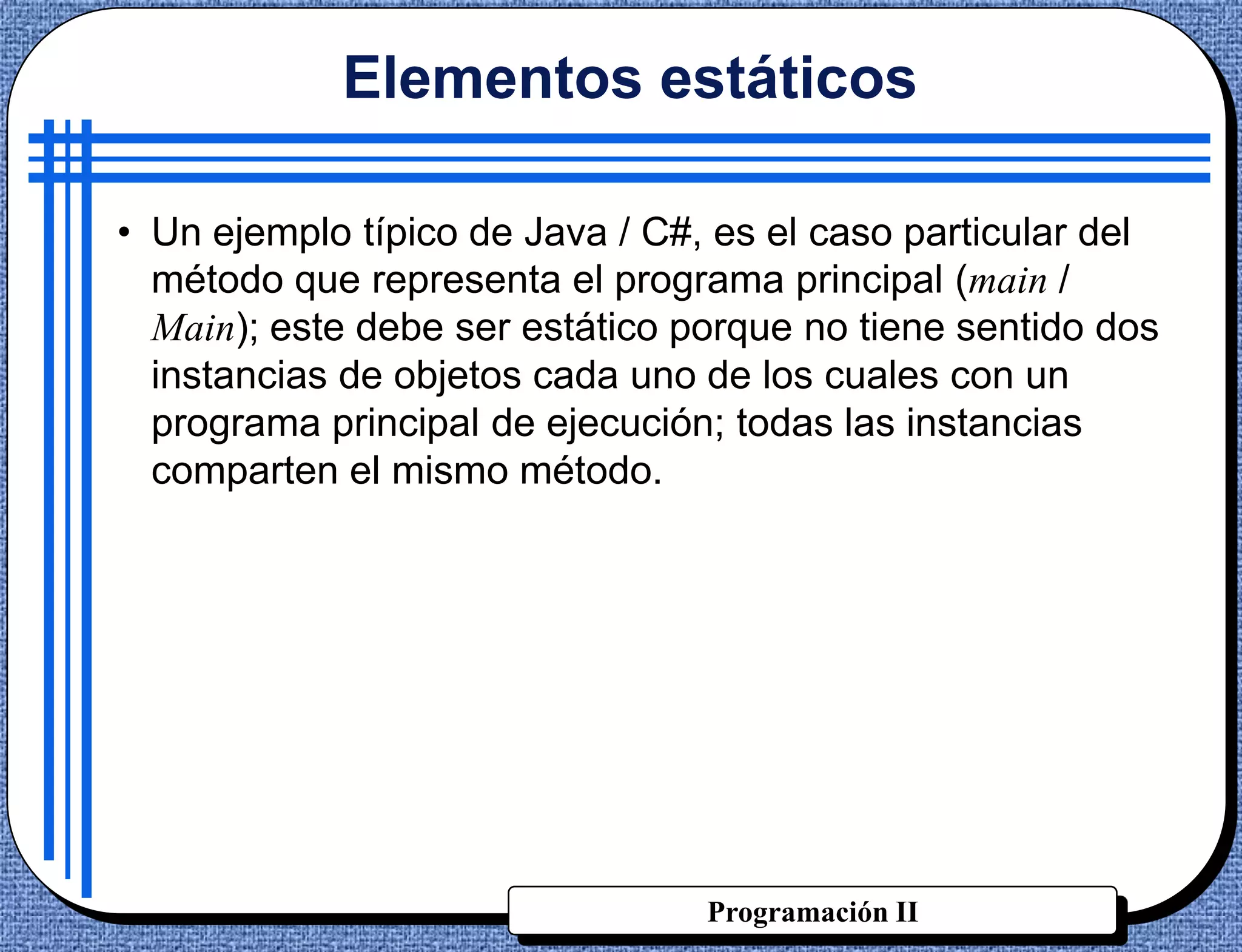 Elementos estáticos

• Un ejemplo típico de Java / C#, es el caso particular del
  método que representa el programa principal (main /
  Main); este debe ser estático porque no tiene sentido dos
  instancias de objetos cada uno de los cuales con un
  programa principal de ejecución; todas las instancias
  comparten el mismo método.




                                 Programación II
 
