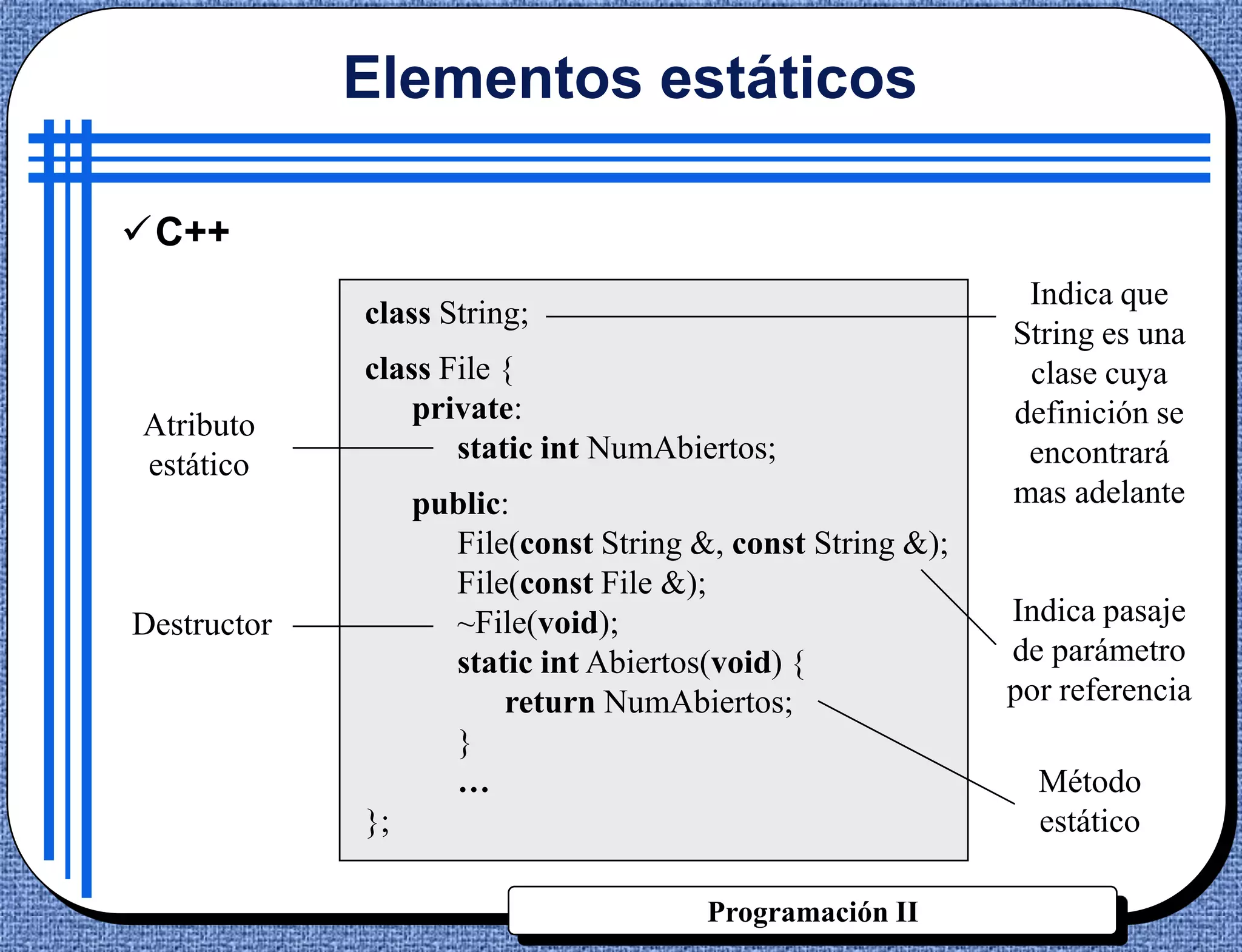 Elementos estáticos

C++
                                                             Indica que
             class String;
                                                            String es una
             class File {                                    clase cuya
                 private:                                   definición se
Atributo
                    static int NumAbiertos;                  encontrará
estático
                  public:                                   mas adelante
                    File(const String &, const String &);
                    File(const File &);
Destructor          ~File(void);                            Indica pasaje
                    static int Abiertos(void) {             de parámetro
                        return NumAbiertos;                 por referencia
                    }
                    …                                         Método
             };                                               estático

                                       Programación II
 