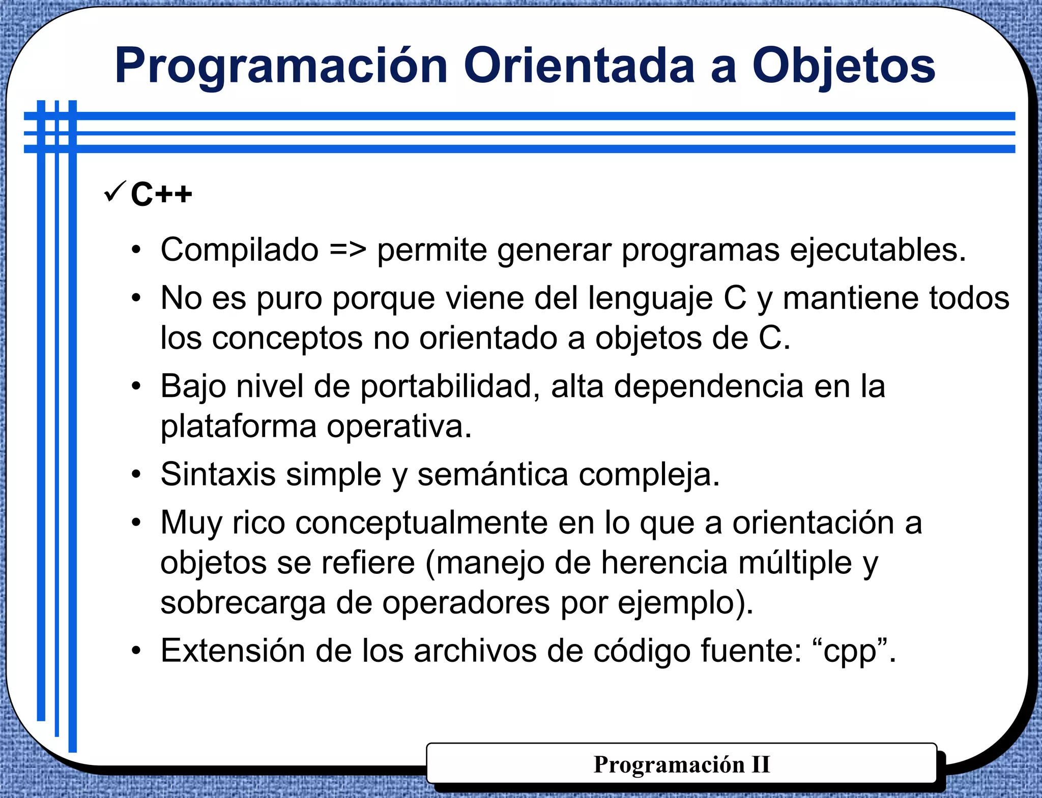 Programación Orientada a Objetos

C++
 • Compilado => permite generar programas ejecutables.
 • No es puro porque viene del lenguaje C y mantiene todos
   los conceptos no orientado a objetos de C.
 • Bajo nivel de portabilidad, alta dependencia en la
   plataforma operativa.
 • Sintaxis simple y semántica compleja.
 • Muy rico conceptualmente en lo que a orientación a
   objetos se refiere (manejo de herencia múltiple y
   sobrecarga de operadores por ejemplo).
 • Extensión de los archivos de código fuente: “cpp”.


                              Programación II
 