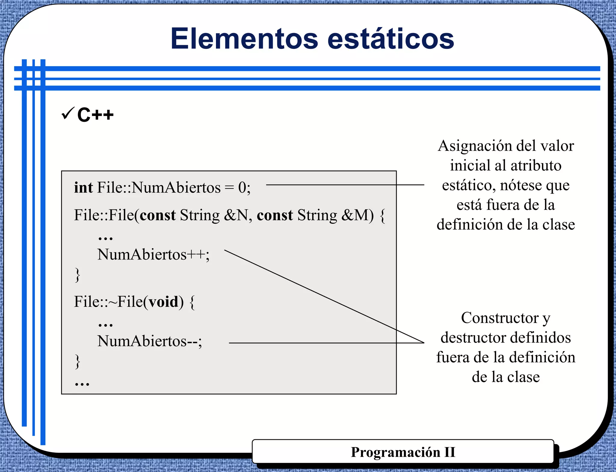 Elementos estáticos

C++
                                                     Asignación del valor
                                                       inicial al atributo
 int File::NumAbiertos = 0;                           estático, nótese que
                                                        está fuera de la
 File::File(const String &N, const String &M) {
                                                     definición de la clase
     …
     NumAbiertos++;
 }
 File::~File(void) {
     …                                                   Constructor y
     NumAbiertos--;                                   destructor definidos
 }                                                   fuera de la definición
 …                                                         de la clase



                                         Programación II
 