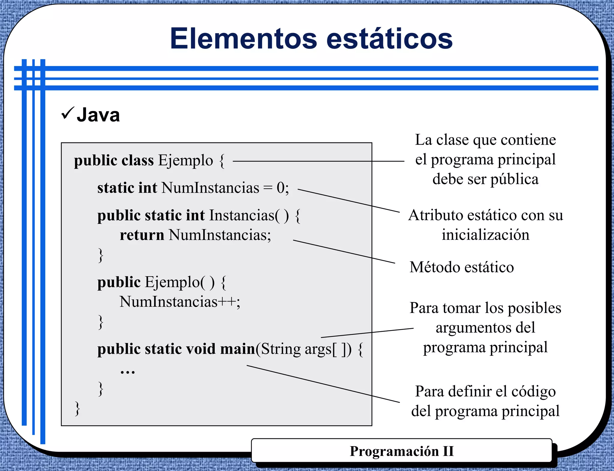 Elementos estáticos

Java
                                                    La clase que contiene
 public class Ejemplo {                             el programa principal
                                                       debe ser pública
     static int NumInstancias = 0;
     public static int Instancias( ) {             Atributo estático con su
       return NumInstancias;                            inicialización
     }
                                                   Método estático
     public Ejemplo( ) {
       NumInstancias++;                            Para tomar los posibles
     }                                                 argumentos del
     public static void main(String args[ ]) {       programa principal
       …
     }                                             Para definir el código
 }                                                 del programa principal

                                           Programación II
 