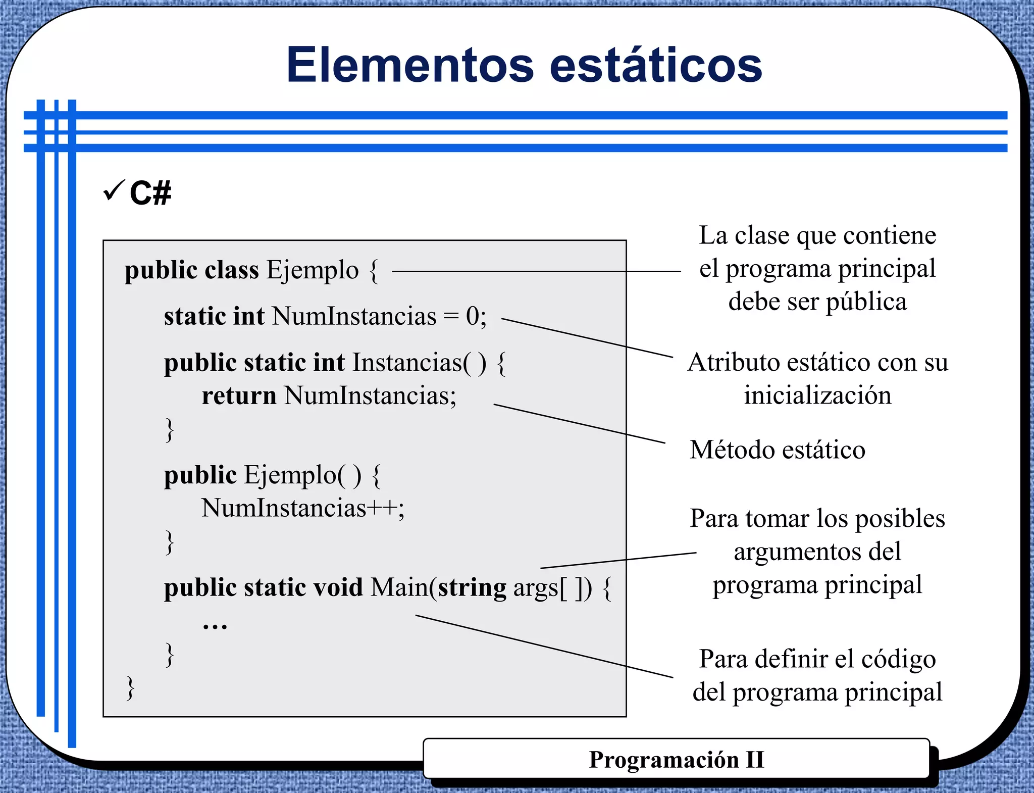 Elementos estáticos

C#
                                                    La clase que contiene
 public class Ejemplo {                             el programa principal
                                                       debe ser pública
     static int NumInstancias = 0;
     public static int Instancias( ) {             Atributo estático con su
       return NumInstancias;                            inicialización
     }
                                                   Método estático
     public Ejemplo( ) {
       NumInstancias++;                            Para tomar los posibles
     }                                                 argumentos del
     public static void Main(string args[ ]) {       programa principal
       …
     }                                             Para definir el código
 }                                                 del programa principal

                                           Programación II
 