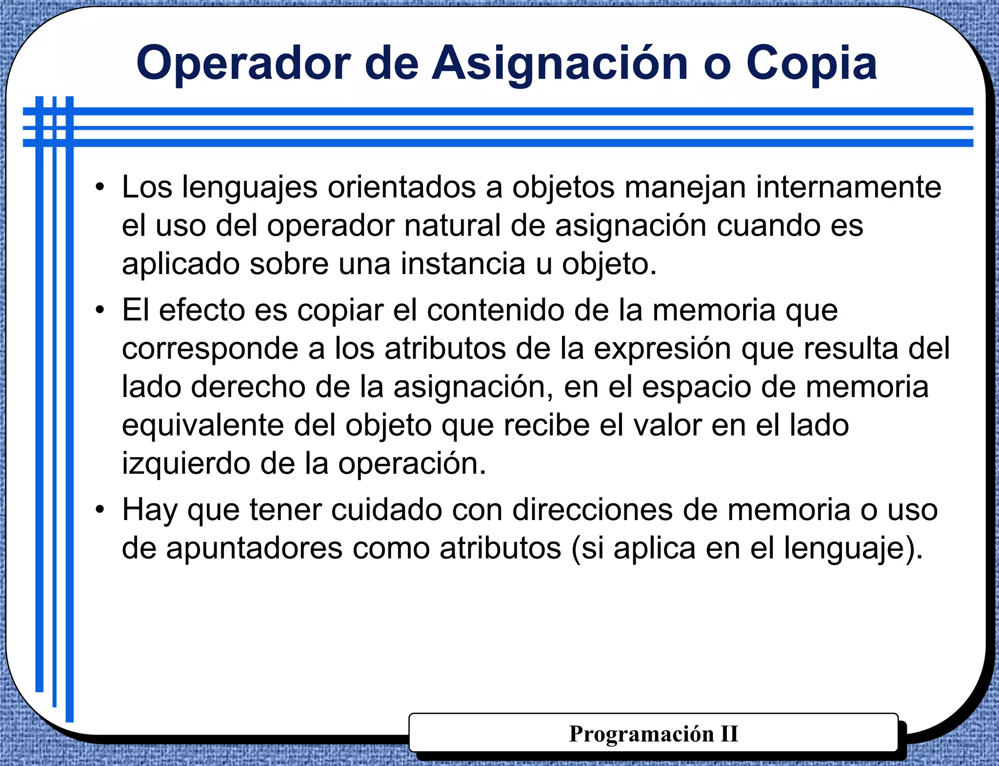 Operador de Asignación o Copia

• Los lenguajes orientados a objetos manejan internamente
  el uso del operador natural de asignación cuando es
  aplicado sobre una instancia u objeto.
• El efecto es copiar el contenido de la memoria que
  corresponde a los atributos de la expresión que resulta del
  lado derecho de la asignación, en el espacio de memoria
  equivalente del objeto que recibe el valor en el lado
  izquierdo de la operación.
• Hay que tener cuidado con direcciones de memoria o uso
  de apuntadores como atributos (si aplica en el lenguaje).




                                 Programación II
 