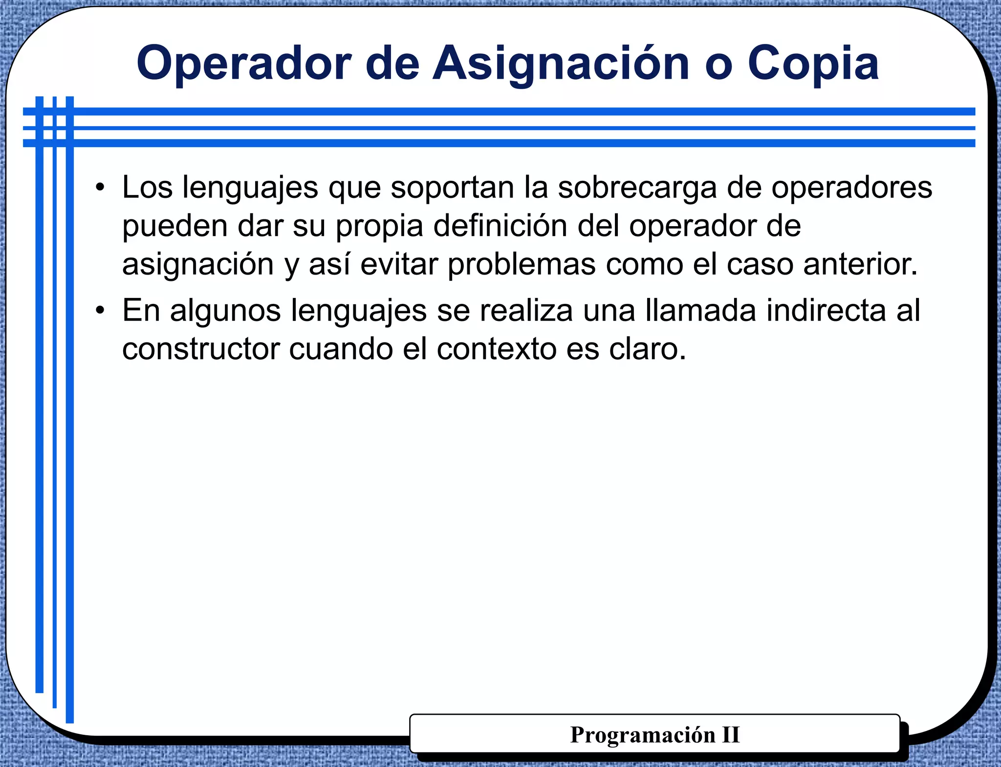 Operador de Asignación o Copia

• Los lenguajes que soportan la sobrecarga de operadores
  pueden dar su propia definición del operador de
  asignación y así evitar problemas como el caso anterior.
• En algunos lenguajes se realiza una llamada indirecta al
  constructor cuando el contexto es claro.




                                Programación II
 