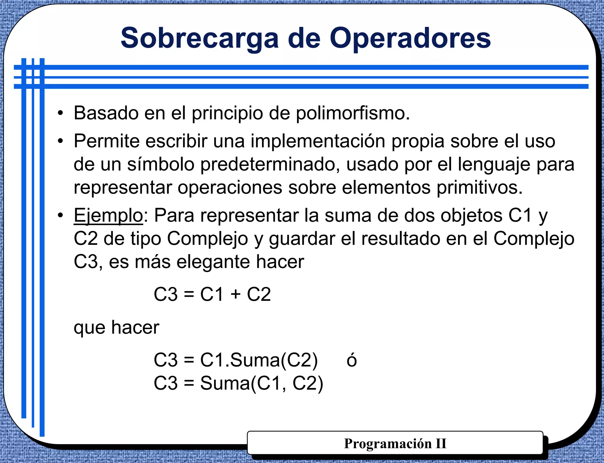 Sobrecarga de Operadores

• Basado en el principio de polimorfismo.
• Permite escribir una implementación propia sobre el uso
  de un símbolo predeterminado, usado por el lenguaje para
  representar operaciones sobre elementos primitivos.
• Ejemplo: Para representar la suma de dos objetos C1 y
  C2 de tipo Complejo y guardar el resultado en el Complejo
  C3, es más elegante hacer
          C3 = C1 + C2
 que hacer
          C3 = C1.Suma(C2)      ó
          C3 = Suma(C1, C2)


                                Programación II
 
