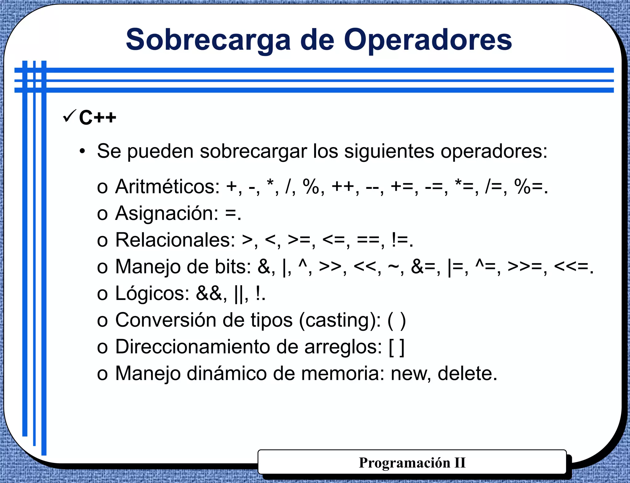 Sobrecarga de Operadores

C++
 • Se pueden sobrecargar los siguientes operadores:
  o   Aritméticos: +, -, *, /, %, ++, --, +=, -=, *=, /=, %=.
  o   Asignación: =.
  o   Relacionales: >, <, >=, <=, ==, !=.
  o   Manejo de bits: &, |, ^, >>, <<, ~, &=, |=, ^=, >>=, <<=.
  o   Lógicos: &&, ||, !.
  o   Conversión de tipos (casting): ( )
  o   Direccionamiento de arreglos: [ ]
  o   Manejo dinámico de memoria: new, delete.



                                  Programación II
 