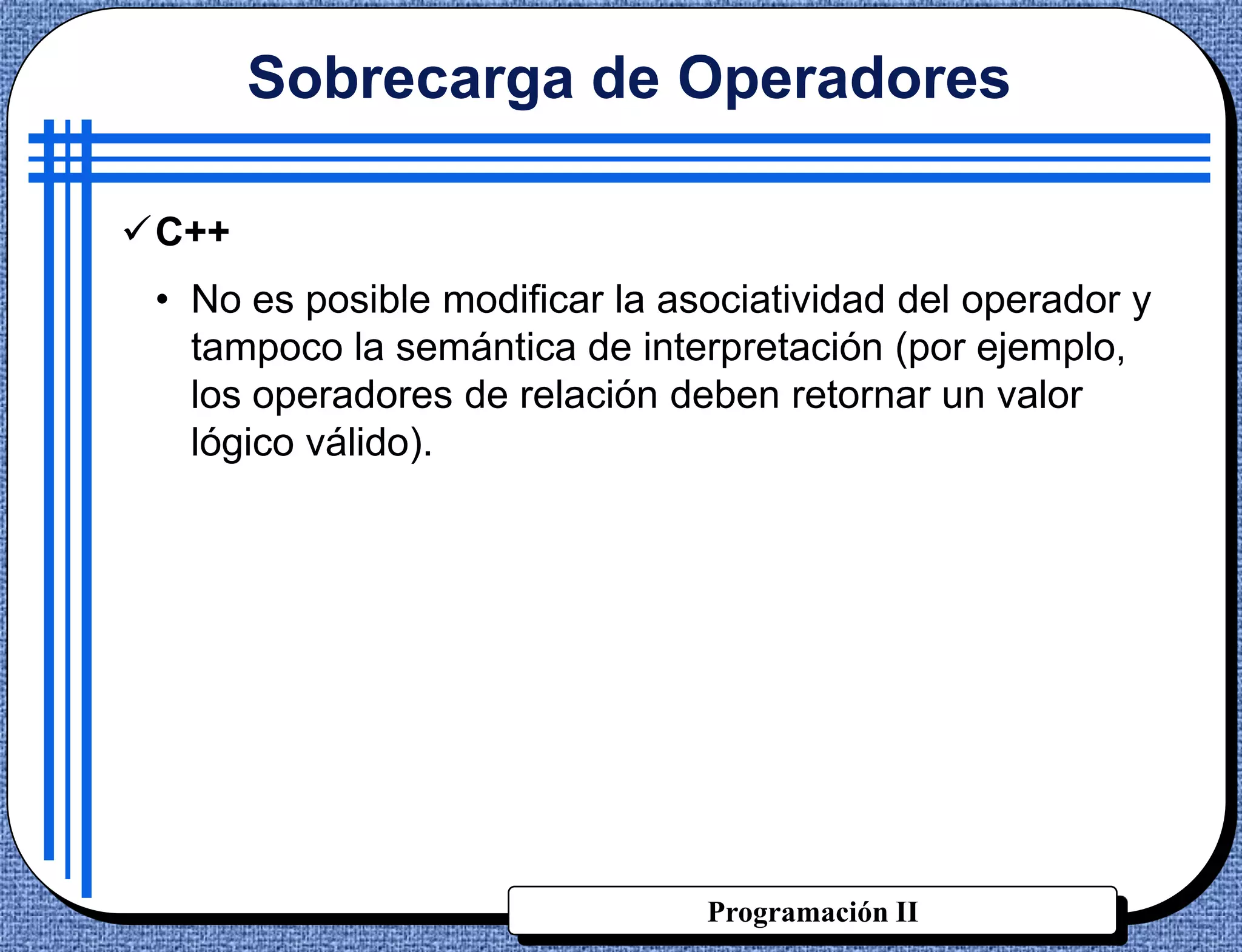 Sobrecarga de Operadores

C++
 • No es posible modificar la asociatividad del operador y
   tampoco la semántica de interpretación (por ejemplo,
   los operadores de relación deben retornar un valor
   lógico válido).




                                Programación II
 