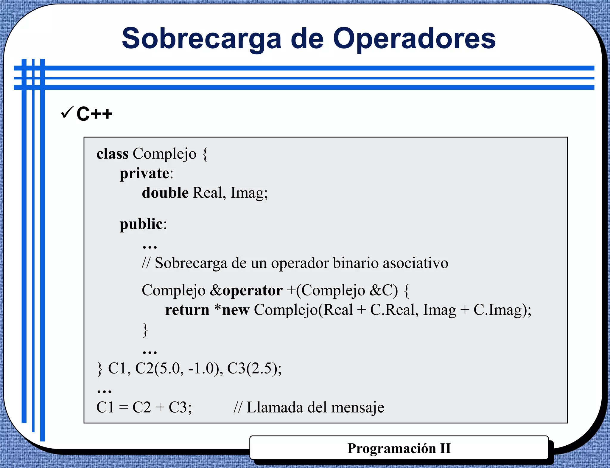 Sobrecarga de Operadores

C++
  class Complejo {
      private:
         double Real, Imag;
       public:
         …
         // Sobrecarga de un operador binario asociativo
         Complejo &operator +(Complejo &C) {
            return *new Complejo(Real + C.Real, Imag + C.Imag);
         }
         …
  } C1, C2(5.0, -1.0), C3(2.5);
  …
  C1 = C2 + C3;         // Llamada del mensaje

                                        Programación II
 