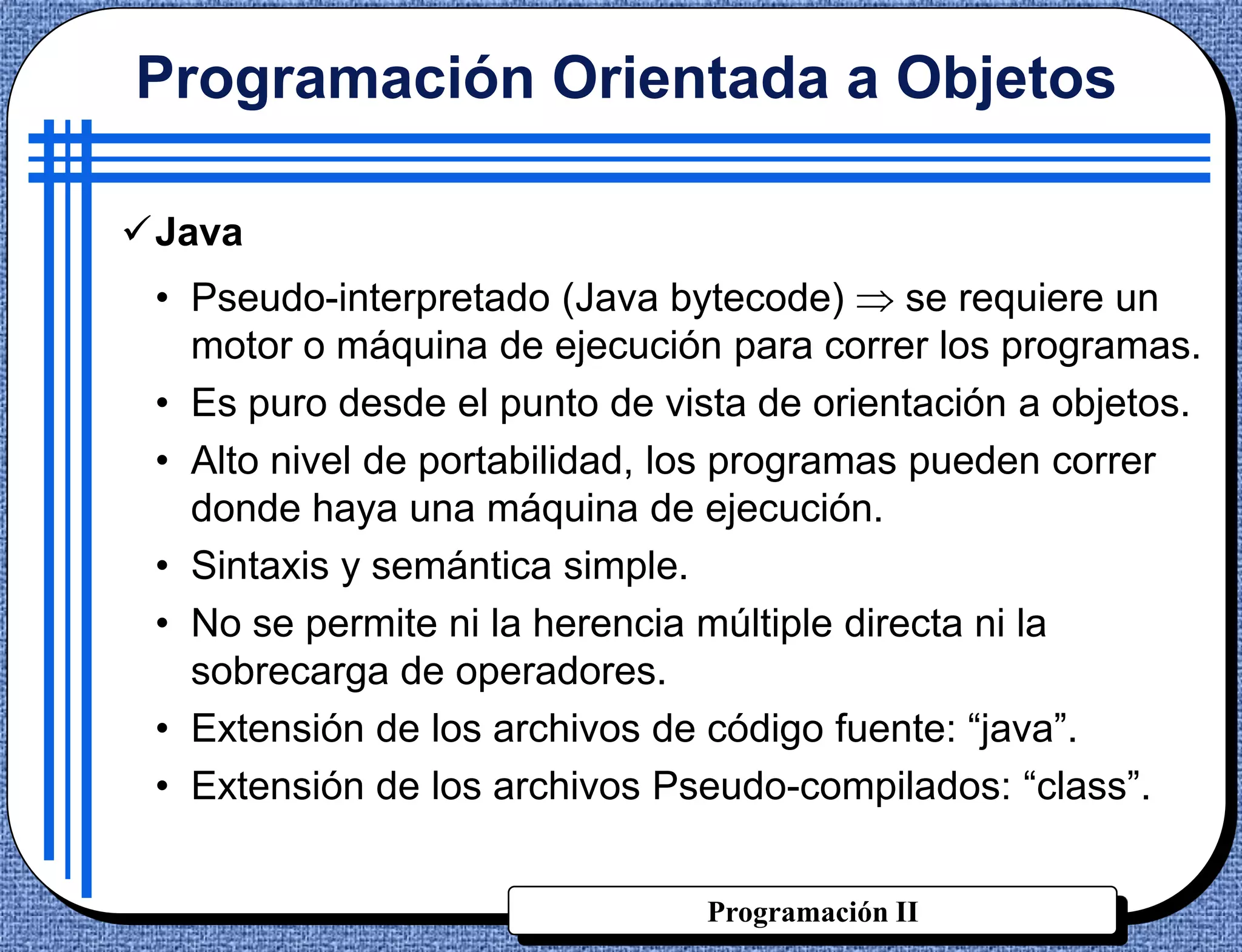 Programación Orientada a Objetos

Java
 • Pseudo-interpretado (Java bytecode)       se requiere un
   motor o máquina de ejecución para correr los programas.
 • Es puro desde el punto de vista de orientación a objetos.
 • Alto nivel de portabilidad, los programas pueden correr
   donde haya una máquina de ejecución.
 • Sintaxis y semántica simple.
 • No se permite ni la herencia múltiple directa ni la
   sobrecarga de operadores.
 • Extensión de los archivos de código fuente: “java”.
 • Extensión de los archivos Pseudo-compilados: “class”.


                                Programación II
 