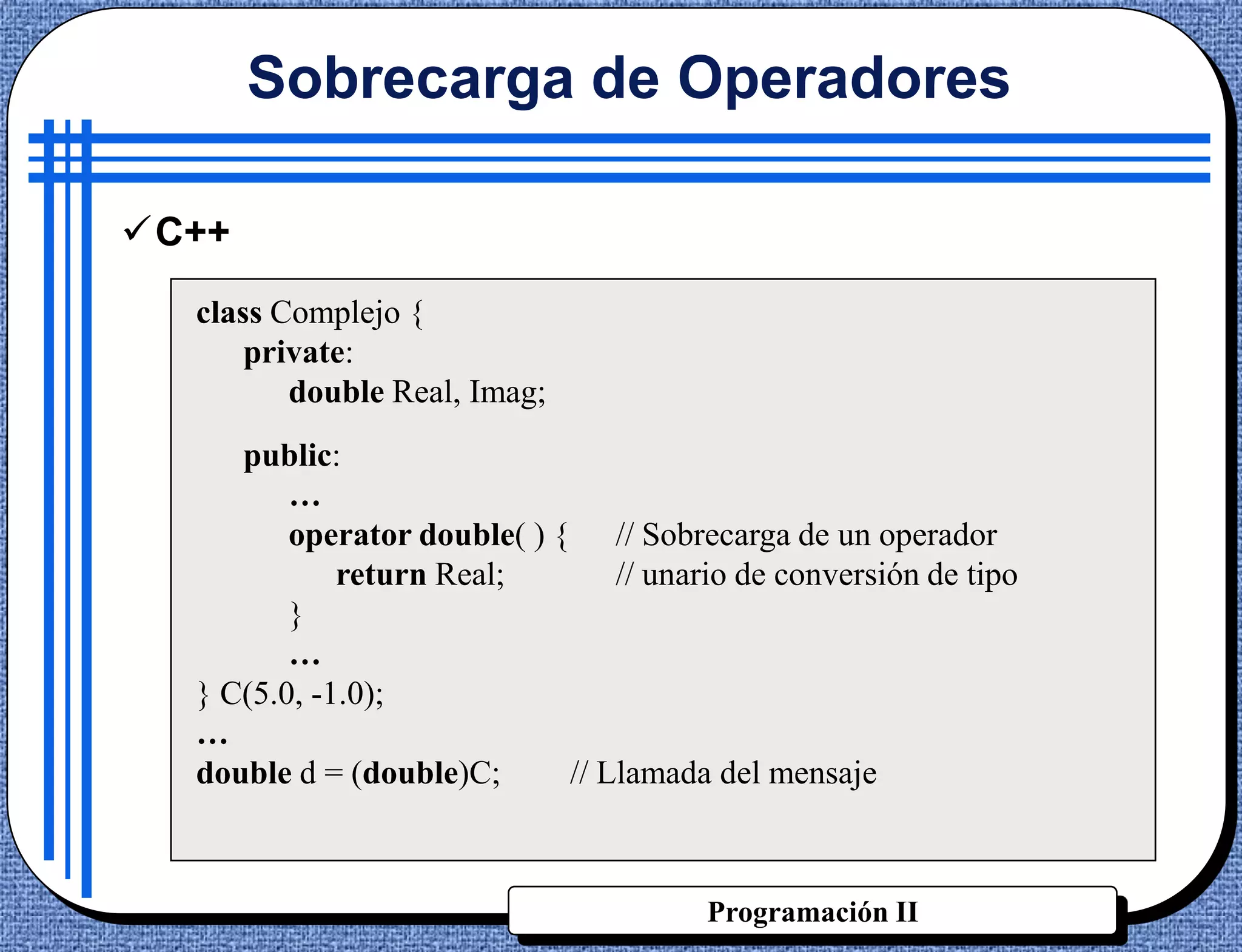 Sobrecarga de Operadores

C++
  class Complejo {
      private:
         double Real, Imag;
     public:
         …
         operator double( ) { // Sobrecarga de un operador
             return Real;        // unario de conversión de tipo
         }
         …
  } C(5.0, -1.0);
  …
  double d = (double)C;      // Llamada del mensaje



                                        Programación II
 