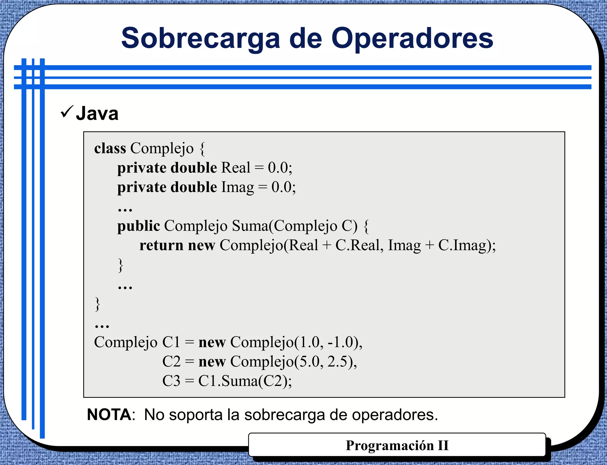 Sobrecarga de Operadores

Java
  class Complejo {
      private double Real = 0.0;
      private double Imag = 0.0;
      …
      public Complejo Suma(Complejo C) {
         return new Complejo(Real + C.Real, Imag + C.Imag);
      }
      …
  }
  …
  Complejo C1 = new Complejo(1.0, -1.0),
             C2 = new Complejo(5.0, 2.5),
             C3 = C1.Suma(C2);

  NOTA: No soporta la sobrecarga de operadores.
                                     Programación II
 