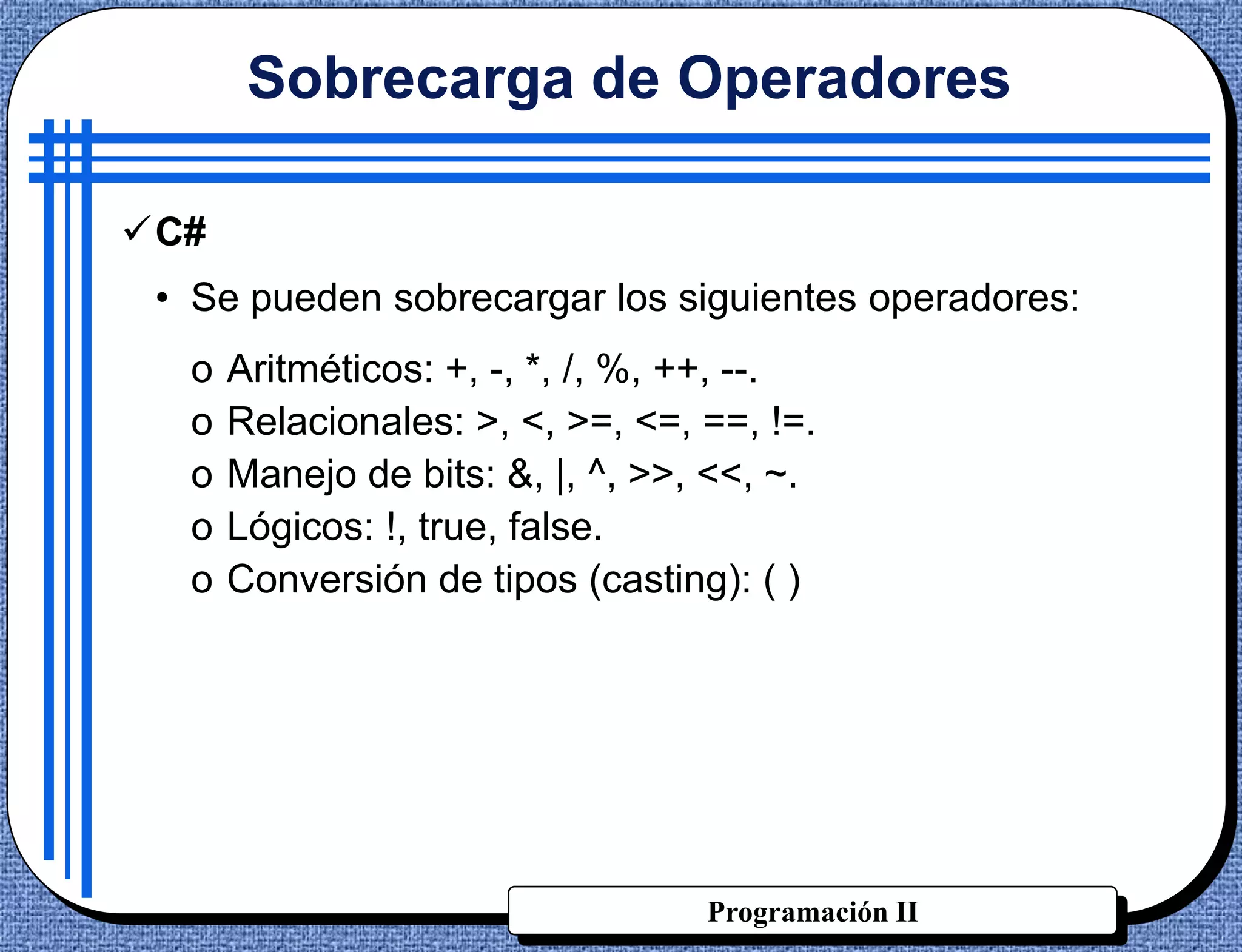 Sobrecarga de Operadores

C#
 • Se pueden sobrecargar los siguientes operadores:
  o   Aritméticos: +, -, *, /, %, ++, --.
  o   Relacionales: >, <, >=, <=, ==, !=.
  o   Manejo de bits: &, |, ^, >>, <<, ~.
  o   Lógicos: !, true, false.
  o   Conversión de tipos (casting): ( )




                                  Programación II
 